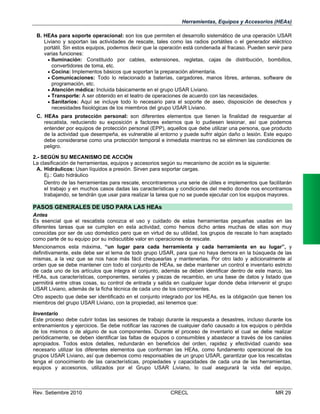 Herramientas, Equipos y Accesorios (HEAs)
B. HEAs para soporte operacional: son los que permiten el desarrollo sistemático de una operación USAR
Liviano y soportan las actividades de rescate, tales como las radios portátiles o el generador eléctrico
portátil. Sin estos equipos, podemos decir que la operación está condenada al fracaso. Pueden servir para
varias funciones:
 Iluminación: Constituido por cables, extensiones, regletas, cajas de distribución, bombillos,
convertidores de toma, etc.
 Cocina: Implementos básicos que soportan la preparación alimentaria.
 Comunicaciones: Todo lo relacionado a baterías, cargadores, manos libres, antenas, software de
programación, etc.
 Atención médica: Incluida básicamente en el grupo USAR Liviano.
 Transporte: A ser obtenido en el teatro de operaciones de acuerdo con las necesidades.
 Sanitarios: Aquí se incluye todo lo necesario para el soporte de aseo, disposición de desechos y
necesidades fisiológicas de los miembros del grupo USAR Liviano.
C. HEAs para protección personal: son diferentes elementos que tienen la finalidad de resguardar al
rescatista, reduciendo su exposición a factores externos que lo pudiesen lesionar, así que podemos
entender por equipos de protección personal (EPP), aquellos que debe utilizar una persona, que producto
de la actividad que desempeña, es vulnerable al entorno y puede sufrir algún daño o lesión. Este equipo
debe considerarse como una protección temporal e inmediata mientras no se eliminen las condiciones de
peligro.
2.- SEGÚN SU MECANISMO DE ACCIÓN
La clasificación de herramientas, equipos y accesorios según su mecanismo de acción es la siguiente:
A. Hidráulicos: Usan líquidos a presión. Sirven para soportar cargas.
Ej.: Gato hidráulico
Dentro de las herramientas para rescate, encontraremos una serie de útiles e implementos que facilitarán
el trabajo y en muchos casos dadas las características y condiciones del medio donde nos encontramos
trabajando, se tendrán que usar para realizar la tarea que no se puede ejecutar con los equipos mayores.

PASOS GENERALES DE USO PARA LAS HEAs
Antes
Es esencial que el rescatista conozca el uso y cuidado de estas herramientas pequeñas usadas en las
diferentes tareas que se cumplen en esta actividad, como hemos dicho antes muchas de ellas son muy
conocidas por ser de uso doméstico pero que en virtud de su utilidad, los grupos de rescate lo han aceptado
como parte de su equipo por su indiscutible valor en operaciones de rescate.
Mencionamos esta máxima, “un lugar para cada herramienta y cada herramienta en su lugar”, y
definitivamente, este debe ser el lema de todo grupo USAR, para que no haya demora en la búsqueda de las
mismas, a la vez que se nos hace más fácil chequearlas y mantenerlas. Por otro lado y adicionalmente al
orden que se debe mantener con todo el conjunto de HEAs, se debe mantener un control e inventario estricto
de cada uno de los artículos que integra el conjunto, además se deben identificar dentro de este marco, las
HEAs, sus características, componentes, seriales y piezas de recambio, en una base de datos y listado que
permitirá entre otras cosas, su control de entrada y salida en cualquier lugar donde deba intervenir el grupo
USAR Liviano, además de la ficha técnica de cada uno de los componentes.
Otro aspecto que debe ser identificado en el conjunto integrado por los HEAs, es la obligación que tienen los
miembros del grupo USAR Liviano, con la propiedad, así tenemos que:
Inventario
Este proceso debe cubrir todas las sesiones de trabajo durante la respuesta a desastres, incluso durante los
entrenamientos y ejercicios. Se debe notificar las razones de cualquier daño causado a los equipos o pérdida
de los mismos o de alguno de sus componentes. Durante el proceso de inventario el cual se debe realizar
periódicamente, se deben identificar las faltas de equipos o consumibles y abastecer a través de los canales
apropiados. Todos estos detalles, redundarán en beneficios del orden, rapidez y efectividad cuando sea
necesario utilizar los diferentes elementos que conforman las HEAs, como fundamento operacional de los
grupos USAR Liviano, así que debemos como responsables de un grupo USAR, garantizar que los rescatistas
tenga el conocimiento de las características, propiedades y capacidades de cada una de las herramientas,
equipos y accesorios, utilizados por el Grupo USAR Liviano, lo cual asegurará la vida del equipo,

Rev. Setiembre 2010

CRECL

MR 29

 