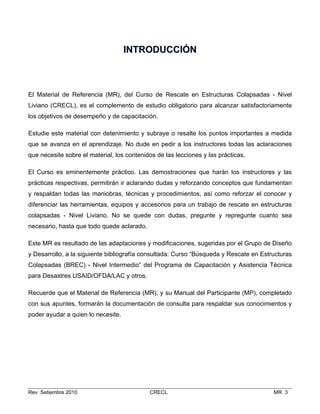 INTRODUCCIÓN

El Material de Referencia (MR), del Curso de Rescate en Estructuras Colapsadas - Nivel
Liviano (CRECL), es el complemento de estudio obligatorio para alcanzar satisfactoriamente
los objetivos de desempeño y de capacitación.
Estudie este material con detenimiento y subraye o resalte los puntos importantes a medida
que se avanza en el aprendizaje. No dude en pedir a los instructores todas las aclaraciones
que necesite sobre el material, los contenidos de las lecciones y las prácticas.
El Curso es eminentemente práctico. Las demostraciones que harán los instructores y las
prácticas respectivas, permitirán ir aclarando dudas y reforzando conceptos que fundamentan
y respaldan todas las maniobras, técnicas y procedimientos, así como reforzar el conocer y
diferenciar las herramientas, equipos y accesorios para un trabajo de rescate en estructuras
colapsadas - Nivel Liviano. No se quede con dudas, pregunte y repregunte cuanto sea
necesario, hasta que todo quede aclarado.
Este MR es resultado de las adaptaciones y modificaciones, sugeridas por el Grupo de Diseño
y Desarrollo, a la siguiente bibliografía consultada: Curso “Búsqueda y Rescate en Estructuras
Colapsadas (BREC) - Nivel Intermedio” del Programa de Capacitación y Asistencia Técnica
para Desastres USAID/OFDA/LAC y otros.
Recuerde que el Material de Referencia (MR), y su Manual del Participante (MP), completado
con sus apuntes, formarán la documentación de consulta para respaldar sus conocimientos y
poder ayudar a quien lo necesite.

Rev. Setiembre 2010

CRECL

MR 3

 
