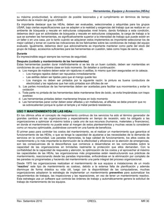 Herramientas, Equipos y Accesorios (HEAs)
su máxima productividad, la eliminación de posible lesionados y el cumplimiento en términos de tiempo
beneficio de la misión del grupo USAR.
Es importante destacar que las HEAs, deben ser evaluadas, seleccionadas y adquiridas para los grupos
USAR, bajo ciertas especificaciones que se adapten a la realidad y exigencias del trabajo que se realiza en un
ambiente de búsqueda y rescate en estructuras colapsadas nivel liviano, dando fortaleza a esta condición,
debemos decir que en actividades de búsqueda y rescate en estructuras colapsadas, la carga de trabajo a la
que se someten las herramientas, es significativamente superior a la intensidad de trabajo que puede existir en
un taller o en una casa, por lo tanto cuando se adquieran estos implementos es importante seleccionar los de
mejor calidad y tomar en cuenta las indicaciones de los fabricantes sobre las condiciones de trabajo del equipo
evaluado. Igualmente, debemos decir que adicionalmente es importante mantener como parte del stock del
grupo de trabajo, accesorios suficientes para las herramientas en cuestión, tales como hojas de sierra, etc.
Durante
Es imprescindible seguir siempre las normas de seguridad.
Después (cuidado y mantenimiento de las herramientas)
Estas herramientas pueden durar indefinidamente si se les da un buen cuidado, deben ser mantenidas en
condiciones de uso de primera clase en todo momento. Se detallan a continuación:
a. Los mangos de madera deben estar sin rajaduras ni astillas, lo mismo que bien aseguradas en la cabeza.
 Los mangos rajados deben ser repuestos inmediatamente
 Las astillas deben ser lijadas para que el mango quede liso
 Los mangos no deben ser pintados por la siguiente razón: la pintura es buena conductora de
electricidad y las rajaduras que han sido pintadas son difíciles de ver
b. Las partes movedizas de las herramientas deben ser aceitadas para facilitar sus movimientos y evitar la
oxidación
c. Toda parte no pintada de las herramientas debe mantenerse libre de óxido, se evita limpiándolas con trapo
aceitoso
d. Las herramientas pintadas deben mantenerse limpias en todo momento
e. Las herramientas parar cortar deben estar afiladas y sin melladuras, al afilarlas se debe prevenir que no
se sobrecalienten porque le quitan el temple y el metal perderá resistencia.

USO Y MANTENIMIENTO DE LAS HEAs
En los últimos años el concepto de mejoramiento continuo de los servicios ha sido el término generador de
grandes cambios en las organizaciones y especialmente en tiempo de recesión, esto ha obligado a las
organizaciones a optimizar al máximo todos y cada uno de sus recursos (humanos, materiales y financieros),
en donde el mantenimiento no puede estar al margen de estos planteamientos y muchas veces lo consideran
como un recurso optimizable, pudiéndose convertir en una fuente de beneficios.
El primer paso para controlar los costos del mantenimiento, es el realizar un mantenimiento que garantice el
funcionamiento de las HEAs, o que se tenga la capacidad de ajustarse a las necesidades de la demanda de
servicios en la comunidad. Las paradas imprevistas, la baja calidad de funcionamiento, los altos costos de
mantenimiento y lo más importante la disminución de la efectividad y eficiencia en la atención de emergencias,
son las consecuencias de la desconfianza que comienza a desarrollarse en las comunidades sobre la
capacidad de las organizaciones en brindarles realmente la protección que ellos demandan. Con la
confiabilidad de la capacidad de respuesta y atención, la optimización de los costos y el aprovechar al máximo
las capacidades de las HEAs, las organizaciones más progresistas están reestructurando sus prácticas de
mantenimiento, reaccionando desde las paradas imprevistas, enfocándose en la eliminación por completo de
las paradas no programadas y haciendo del mantenimiento una parte integral del proceso organizacional.
Desde 1970 las organizaciones realizaban el mantenimiento de sus equipos e instalaciones de un modo
“reactivo“ este tipo de mantenimiento es costoso, debido a la extensa falta de planificación y además
disminuye de forma drástica su vida útil, luego con la disponibilidad de las computadoras, muchas
organizaciones adoptaron la estrategia de implementar un mantenimiento preventivo para automatizar los
requerimientos de trabajos, las inspecciones y las reparaciones, en vez de tener un mantenimiento reactivo.
Esta estrategia usa un software que controla las órdenes de trabajo y automáticamente genera la solicitud de
trabajo de mantenimiento de los equipos.

Rev. Setiembre 2010

CRECL

MR 30

 