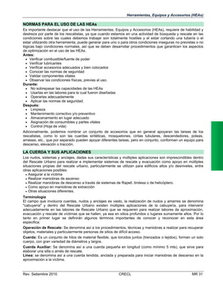 Herramientas, Equipos y Accesorios (HEAs)

NORMAS PARA EL USO DE LAS HEAs
Es importante destacar que el uso de las Herramientas, Equipos y Accesorios (HEAs), requiere de habilidad y
destreza por parte de los rescatistas, ya que cuando estamos en una actividad de búsqueda y rescate en las
condiciones sobre las cuales debemos trabajar son totalmente hostiles y el estar cortando una tubería o el
estar utilizando otra herramienta, puede generar para uno o para otros condiciones inseguras no previstas o no
lógicas bajo condiciones normales, así que se deben desarrollar procedimientos que garanticen los aspectos
de optimización en el uso de las HEAs.
Antes:
 Verificar combustible/fuente de poder
 Verificar lubricantes
 Verificar accesorios adecuados y bien colocados
 Conocer las normas de seguridad
 Validar componentes vitales
 Observar las condiciones físicas, previas al uso.
Durante:
 No sobrepasar las capacidades de las HEAs
 Usarlas en las labores para la cual fueron diseñadas
 Operarlas adecuadamente
 Aplicar las normas de seguridad.
Después:
 Limpieza
 Mantenimiento correctivo y/o preventivo
 Almacenamiento en lugar adecuado
 Asignación de consumibles y partes vitales
 Control (Hoja de vida)
Adicionalmente, podemos nombrar un conjunto de accesorios que en general apoyaran las tareas de los
rescatistas, como lo son las cuerdas sintéticas, mosquetones, cintas tubulares, descendedores, poleas,
arneses, etc., que por separado pueden apoyar diferentes tareas, pero en conjunto, conforman un equipo para
descenso, elevación o tracción.

LA CUERDA Y SUS APLICACIONES
Los nudos, sistemas y anclajes, dadas sus características y múltiples aplicaciones son imprescindibles dentro
del Rescate Urbano para realizar e implementar sistemas de rescate y evacuación como apoyo en múltiples
situaciones propias del rescate urbano, particularmente se utilizan para edificios altos y/o desniveles, entre
otras aplicaciones posibles:
 Asegurar a la víctima
 Realizar maniobras de ascenso
 Realizar maniobras de descenso a través de sistemas de Rapell, tirolesa o de helicóptero.
 Como apoyo en maniobras de extracción
 Otras situaciones diferentes.
Terminología
El campo que involucra cuerdas, nudos y anclajes es vasto, la realización de nudos y amarres se denomina
"cabuyería" y dentro del Rescate Urbano existen múltiples aplicaciones de la cabuyería, para intervenir
adecuadamente en las labores de Rescate Urbano que se requieren para realizar labores de aproximación,
evacuación y rescate de víctimas que se hallen, ya sea en sitios profundos o lugares sumamente altos. Por lo
tanto en primer lugar se definirán algunos términos importantes de conocer y reconocer en esta área
especifica:
Operación de Rescate: Se denomina así a los procedimientos, técnicas y maniobras a realizar para recuperar
objetos, materiales y particularmente personas de sitios de difícil acceso.
Cuerda: Es un conjunto de hilos de material flexible, que torcidos juntos (trenzados o tejidos), forman un solo
cuerpo, con gran variedad de diámetros y largos.
Cuerda Auxiliar: Se denomina así a una cuerda pequeña en longitud (como mínimo 5 mts), que sirve para
elaborar una silla o arnés de rescate.
Línea: se denomina así a una cuerda tendida, anclada y preparada para iniciar maniobras de descenso en la
aproximación a la víctima.

Rev. Setiembre 2010

CRECL

MR 31

 