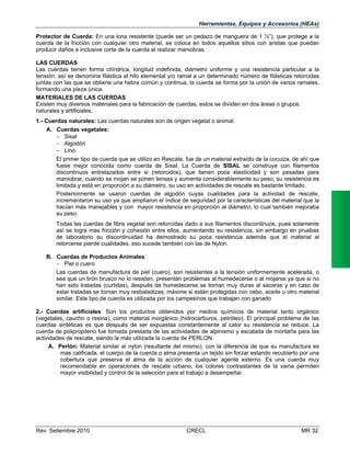 Herramientas, Equipos y Accesorios (HEAs)
Protector de Cuerda: En una lona resistente (puede ser un pedazo de manguera de 1 ½”), que protege a la
cuerda de la fricción con cualquier otro material, se coloca en todos aquellos sitios con aristas que puedan
producir daños e inclusive corte de la cuerda al realizar maniobras.
LAS CUERDAS
Las cuerdas tienen forma cilíndrica, longitud indefinida, diámetro uniforme y una resistencia particular a la
tensión; así se denomina filástica al hilo elemental y/o ramal a un determinado número de filásticas retorcidas
juntas con las que se obtiene una hebra común y continua, la cuerda se forma por la unión de varios ramales,
formando una pieza única.
MATERIALES DE LAS CUERDAS
Existen muy diversos materiales para la fabricación de cuerdas, estos se dividen en dos áreas o grupos:
naturales y artificiales.
1.- Cuerdas naturales: Las cuerdas naturales son de origen vegetal o animal.
A. Cuerdas vegetales:
 Sisal
 Algodón
 Lino.
El primer tipo de cuerda que se utilizo en Rescate, fue de un material extraído de la cocuiza, de ahí que
fuese mejor conocida como cuerda de Sisal. La Cuerda de SISAL se construye con filamentos
discontinuos entrelazados entre si (retorcidos), que tienen poca elasticidad y son pesadas para
maniobrar, cuando se mojan se ponen tensas y aumenta considerablemente su peso, su resistencia es
limitada y está en proporción a su diámetro, su uso en actividades de rescate es bastante limitado.
Posteriormente se usaron cuerdas de algodón cuyas cualidades para la actividad de rescate,
incrementaron su uso ya que ampliaron el índice de seguridad por la características del material que la
hacían más manejables y con mayor resistencia en proporción al diámetro, lo cual también mejoraba
su peso.
Todas las cuerdas de fibra vegetal son retorcidas dado a sus filamentos discontinuos, pues solamente
así se logra mas fricción y cohesión entre ellos, aumentando su resistencia, sin embargo en pruebas
de laboratorio su discontinuidad ha demostrado su poca resistencia además que el material al
retorcerse pierde cualidades, eso sucede también con las de Nylon.
B. Cuerdas de Productos Animales:
 Piel o cuero
Las cuerdas de manufactura de piel (cuero), son resistentes a la tensión uniformemente acelerada, o
sea que un tirón brusco no lo resisten, presentan problemas al humedecerse o al mojarse ya que si no
han sido tratadas (curtidas), después de humedecerse se tornan muy duras al secarse y en caso de
estar tratadas se tornan muy resbaladizas, máxime si están protegidas con cebo, aceite u otro material
similar. Este tipo de cuerda es utilizada por los campesinos que trabajan con ganado
2.- Cuerdas artificiales: Son los productos obtenidos por medios químicos de material tanto orgánico
(vegetales, caucho o resina), como material inorgánico (hidrocarburos, petróleo). El principal problema de las
cuerdas sintéticas es que después de ser expuestas constantemente al calor su resistencia se reduce. La
cuerda de polipropileno fue tomada prestada de las actividades de alpinismo y escalada de montaña para las
actividades de rescate, siendo la más utilizada la cuerda de PERLON.
A. Perlón: Material similar al nylon (resultante del mismo), con la diferencia de que su manufactura es
mas calificada, el cuerpo de la cuerda o alma presenta un tejido sin forzar estando recubierto por una
cobertura que preserva el alma de la acción de cualquier agente externo. Es una cuerda muy
recomendable en operaciones de rescate urbano, los colores contrastantes de la vaina permiten
mayor visibilidad y control de la selección para el trabajo a desempeñar.

Rev. Setiembre 2010

CRECL

MR 32

 