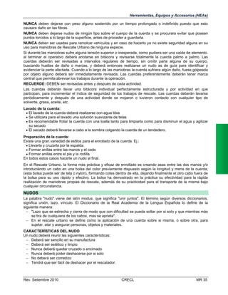Herramientas, Equipos y Accesorios (HEAs)
NUNCA deben dejarse con peso alguno sostenido por un tiempo prolongado o indefinido puesto que esto
causara daño en las fibras.
NUNCA deben dejarse nudos de ningún tipo sobre el cuerpo de la cuerda y se procurara evitar que posean
puntos torcidos a lo largo de la superficie, antes de proceder a guardarla.
NUNCA deben ser usadas para remolcar vehículos y en caso de hacerlo ya no existe seguridad alguna en su
uso para maniobras de Rescate Urbano de ninguna especie.
Si durante las maniobras sufre alguna tensión superior o inesperada, como pudiera ser una caída de elemento,
al terminar el operativo deberá anotarse en bitácora y revisarse totalmente la cuerda palmo a palmo. Las
cuerdas deberán ser revisadas a intervalos regulares de tiempo, sin omitir parte alguna de su cuerpo,
buscando huellas de daño o marcas, y deberá entonces realizarse un nudo as de guía para identificar y
evidenciar la parte afectada. Cuando a lo largo de las maniobras la cuerda sufriera algún daño, fuese golpeada
por objeto alguno deberá ser inmediatamente revisada. Las cuerdas preferentemente deberán tener marca
central que permita abreviar los trabajos durante la operación.
RECUERDE: DEBEN ser revisadas antes y después de cada actividad.
Las cuerdas deberán llevar una bitácora individual perfectamente estructurada y por actividad en que
participan, para incrementar el índice de seguridad de los trabajos de rescate. Las cuerdas deberán lavarse
periódicamente y después de una actividad donde se mojaron o tuvieron contacto con cualquier tipo de
solvente, grasa, aceite, etc.
Lavado de la cuerda:
 El lavado de la cuerda deberá realizarse con agua tibia
 Se utilizara para el lavado una solución suavizante de telas
 Es recomendable frotar la cuerda con una toalla tanto para limpiarla como para disminuir el agua y agilizar
su secado
 El secado deberá llevarse a cabo a la sombra colgando la cuerda de un tendedero.
Preparación de la cuerda:
Existe una gran variedad de estilos para el enrollado de la cuerda. Ej.:
 Llevarla y cruzarla por la espalda.
 Formar anillas entre las manos y el codo
 Formar anillas entre el pie y la rodilla
En todos estos casos hacerle un nudo al final.
En el Rescate Urbano, la forma más práctica y eficaz de enrollado es creando asas entre las dos manos y/o
introduciéndo un cabo en una bolsa del color previamente dispuesto según la longitud y mena de la cuerda;
(esta bolsa puede ser de tela o nylon), formando cotes dentro de ella, dejando finalmente el otro cabo fuera de
la bolsa para su uso rápido y efectivo. La bolsa ha demostrado en la práctica su efectividad para la rápida
realización de maniobras propias de rescate, además de su practicidad para el transporte de la misma bajo
cualquier circunstancia.

NUDOS
La palabra "nudo" viene del latín modus, que significa "unir juntos". El término según diversos diccionarios,
significa unión, lazo, vínculo. El Diccionario de la Real Academia de la Lengua Española lo define de la
siguiente manera:
 "Lazo que se estrecha y cierra de modo que con dificultad se pueda soltar por si solo y que mientras más
se tira de cualquiera de los cabos, mas se aprieta".
 En el rescate urbano se define como la aplicación de una cuerda sobre si misma, o sobre otra, para
sujetar, atar y asegurar personas, objetos y materiales.
CARACTERÍSTICAS DEL NUDO
Un nudo deberá reunir las siguientes características:
 Deberá ser sencillo en su manufactura
 Deberá ser estético y limpio
 Nunca deberá quedar cruzado o encimado
 Nunca deberá poder deshacerse por si solo
 No deberá ser corredizo
 Tendrá que ser fácil de deshacer por el rescatador.

Rev. Setiembre 2010

CRECL

MR 35

 