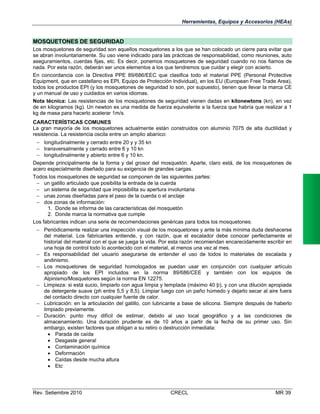 Herramientas, Equipos y Accesorios (HEAs)

MOSQUETONES DE SEGURIDAD
Los mosquetones de seguridad son aquellos mosquetones a los que se han colocado un cierre para evitar que
se abran involuntariamente. Su uso viene indicado para las prácticas de responsabilidad, como reuniones, auto
aseguramientos, cuerdas fijas, etc. Es decir, ponemos mosquetones de seguridad cuando no nos fiamos de
nada. Por esta razón, deberán ser unos elementos a los que tendremos que cuidar y elegir con acierto.
En concordancia con la Directiva PPE 89/686/EEC que clasifica todo el material PPE (Personal Protective
Equipment, que en castellano es EPI, Equipo de Protección Individual), en los EU (European Free Trade Area),
todos los productos EPI (y los mosquetones de seguridad lo son, por supuesto), tienen que llevar la marca CE
y un manual de uso y cuidados en varios idiomas.
Nota técnica: Las resistencias de los mosquetones de seguridad vienen dadas en kilonewtons (kn), en vez
de en kilogramos (kg). Un newton es una medida de fuerza equivalente a la fuerza que habría que realizar a 1
kg de masa para hacerlo acelerar 1m/s.
CARACTERÍSTICAS COMUNES
La gran mayoría de los mosquetones actualmente están construidos con aluminio 7075 de alta ductilidad y
resistencia. La resistencia oscila entre un amplio abanico:
 longitudinalmente y cerrado entre 20 y y 35 kn
 transversalmente y cerrado entre 6 y 10 kn
 longitudinalmente y abierto entre 6 y 10 kn.
Depende principalmente de la forma y del grosor del mosquetón. Aparte, claro está, de los mosquetones de
acero especialmente diseñado para su exigencia de grandes cargas.
Todos los mosquetones de seguridad se componen de las siguientes partes:
 un gatillo articulado que posibilita la entrada de la cuerda
 un sistema de seguridad que imposibilita su apertura involuntaria
 unas zonas diseñadas para el paso de la cuerda o el anclaje
 dos zonas de información:
1. Donde se informa de las características del mosquetón
2. Donde marca la normativa que cumple
Los fabricantes indican una serie de recomendaciones genéricas para todos los mosquetones:
 Periódicamente realizar una inspección visual de los mosquetones y ante la más mínima duda deshacerse
del material. Los fabricantes entiende, y con razón, que el escalador debe conocer perfectamente el
historial del material con el que se juega la vida. Por esta razón recomiendan encarecidamente escribir en
una hoja de control todo lo acontecido con el material, al menos una vez al mes.
 Es responsabilidad del usuario asegurarse de entender el uso de todos lo materiales de escalada y
andinismo.
 Los mosquetones de seguridad homologados se puedan usar en conjunción con cualquier artículo
apropiado de los EPI incluidos en la norma 89/686/CEE y también con los equipos de
Alpinismo/Mosquetones según la norma EN 12275.
 Limpieza: si está sucio, limpiarlo con agua limpia y templada (máximo 40 þ), y con una dilución apropiada
de detergente suave (ph entre 5,5 y 8,5). Limpiar luego con un paño húmedo y dejarlo secar al aire fuera
del contacto directo con cualquier fuente de calor.
 Lubricación: en la articulación del gatillo, con lubricante a base de silicona. Siempre después de haberlo
limpiado previamente.
 Duración: punto muy difícil de estimar, debido al uso local geográfico y a las condiciones de
almacenamiento. Una duración prudente es de 10 años a partir de la fecha de su primer uso. Sin
embargo, existen factores que obligan a su retiro o destrucción inmediata:
 Parada de caída
 Desgaste general
 Contaminación química
 Deformación
 Caídas desde mucha altura
 Etc

Rev. Setiembre 2010

CRECL

MR 39

 