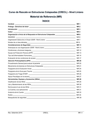 Curso de Rescate en Estructuras Colapsadas (CRECL) - Nivel Liviano

Material de Referencia (MR)
ÍNDICE
Carátula ________________________________________________________________________ MR 1
Prólogo - Derechos de Autor _______________________________________________________ MR 2
Introducción ____________________________________________________________________ MR 3
Índice __________________________________________________________________________ MR 4
Organización e Inicio de la Respuesta en Estructuras Colapsadas ________________________ MR 6
INSARAG _______________________________________________________________________ MR 6
Organización básica de un Grupo USAR - Nivel Liviano ___________________________________ MR 7
Niveles de un área afectada__________________________________________________________ MR 9
Consideraciones de Seguridad______________________________________________________ MR 11
Amenazas en una Organización USAR - Nivel Liviano _____________________________________ MR 11
Condiciones y Acciones inseguras_____________________________________________________ MR 12
Equipo de Protección Persona (EPP) __________________________________________________ MR 13
Tipo de Enfermedades Pulmonares____________________________________________________ MR 14
Evaluación de las condiciones de acceso _______________________________________________ MR 17
Atención Prehospitalaria (APH) _____________________________________________________ MR 20
Procedimiento General para evaluar al paciente _________________________________________ MR 20
Mecanismos de lesiones en Estructuras Colapsadas ______________________________________ MR 21
Flujograma de la Evaluación Inicial ____________________________________________________ MR 24
Flujograma de la Guía para Trauma ___________________________________________________ MR 25
Flujograma de Triage START ________________________________________________________ MR 26
Apoyo Psicológico en la escena_______________________________________________________ MR 27
Herramientas, Equipos y Accesorios (HEAs) __________________________________________ MR 28
Clasificación de las HEAs ___________________________________________________________ MR 29
Uso y Mantenimiento de las HEAs_____________________________________________________ MR 30
Norma para el uso de las HEAs ______________________________________________________ MR 31
La Cuerda y sus aplicaciones

_______________________________________________________ MR 31

Anatomía de la Cuerda _____________________________________________________________ MR 33
Nudos ___________________________________________________________________________ MR 35
Mosquetones de seguridad ___________________________________________________________ MR 39

Rev. Setiembre 2010

CRECL

MR 4

 