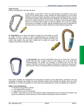 Herramientas, Equipos y Accesorios (HEAs)
Tipos de cierre
Existen, principalmente, tres tipos de cierre:
a.- De rosca: el más barato. Tiene los inconvenientes de necesitar el uso de la
mano una vez abierto para su cierre. Además se suelen bloquear y es muy difícil
aflojarlos cuando han estado sometidos a fuerza durante bastante tiempo. A veces
es necesario colgarse sobre ellos para poder aflojarlos. Sin embargo, este tipo de
cierre es el menos voluminoso. Con el uso y sin darnos cuenta se puedan aflojar.
Existe en el marcado algún modelo con tapa de plástico, con lo que se consigue
que la rosca no se afloje y, de paso, algo tan importante como que el mosquetón no
se pueda mover y ponerse cruzado, sobre todo cuando estamos asegurando.

b.- Automáticos: es el cierre más rápido y cómodo. Con solo girarlo un cuarto
de vuelta se abre y vuelve a cerrar automáticamente, sin necesidad de
manipularlo. Un poco más voluminoso y pesado que el sistema de rosca, pero
mucho más versátil. Hay que tener cuidado de no abrirlo sin querer con
cualquier movimiento de nuestro cuerpo.

c.- De bayoneta: son como los automáticos pero con un cierre más. Antes de
girarlos hay que subir o bajar el cierre, lo que asegura que no se pude abrir
involuntariamente. Es verdad, que dificultan su apertura pero son los más
seguros. También los más caros. Según el fabricante, el sistema de bayoneta es
de una forma u otra. Los hay que primero hay que girar y luego bajar, y viceversa.

Hay muchos modelos de mosquetones de seguridad que ofrecen las tres alternativas, quedando al tino del
comprador la elección del modelo de cierre. Además, existen otros modelos de cierres, como de funda
plastificada o con botón de seguridad, el cual ofrece mucha seguridad pero mucha complejidad en su apertura.
Siglas en los mosquetones
 N - Resisten más de 900 kn abiertos
 L - solo resisten 600 kn abiertos
 K - aptos para sus uso en vías ferratas
 H o HMS - únicos para el uso del nudo dinámico, Estos mosquetones son de curvatura más abierta, más
planos en el lado de la cuerda, para que el nudo dinámico actúe igual en todo su recorrido.

Rev. Setiembre 2010

CRECL

MR 41

 