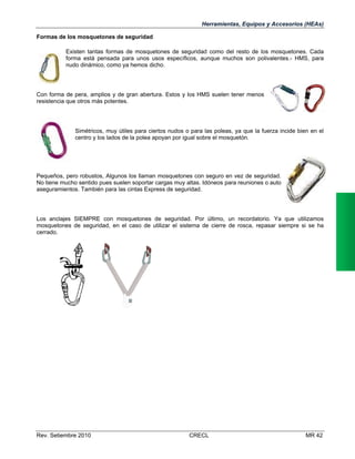 Herramientas, Equipos y Accesorios (HEAs)
Formas de los mosquetones de seguridad
Existen tantas formas de mosquetones de seguridad como del resto de los mosquetones. Cada
forma está pensada para unos usos específicos, aunque muchos son polivalentes.- HMS, para
nudo dinámico, como ya hemos dicho.

Con forma de pera, amplios y de gran abertura. Estos y los HMS suelen tener menos
resistencia que otros más potentes.

Simétricos, muy útiles para ciertos nudos o para las poleas, ya que la fuerza incide bien en el
centro y los lados de la polea apoyan por igual sobre el mosquetón.

Pequeños, pero robustos, Algunos los llaman mosquetones con seguro en vez de seguridad.
No tiene mucho sentido pues suelen soportar cargas muy altas. Idóneos para reuniones o auto
aseguramientos. También para las cintas Express de seguridad.

Los anclajes SIEMPRE con mosquetones de seguridad. Por último, un recordatorio. Ya que utilizamos
mosquetones de seguridad, en el caso de utilizar el sistema de cierre de rosca, repasar siempre si se ha
cerrado.

Rev. Setiembre 2010

CRECL

MR 42

 