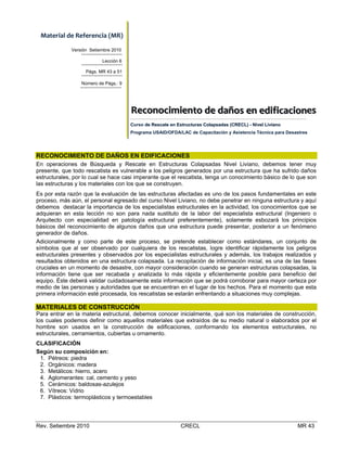Material de Referencia (MR) 
Versión Setiembre 2010
Lección 6
Págs. MR 43 a 51
Número de Págs.: 9

Reconociimiiento  de  daños  en  ediifiicaciiones    
Reconoc m ento de daños en ed f cac ones
Curso de Rescate en Estructuras Colapsadas (CRECL) - Nivel Liviano
Programa USAID/OFDA/LAC de Capacitación y Asistencia Técnica para Desastres

RECONOCIMIENTO DE DAÑOS EN EDIFICACIONES
En operaciones de Búsqueda y Rescate en Estructuras Colapsadas Nivel Liviano, debemos tener muy
presente, que todo rescatista es vulnerable a los peligros generados por una estructura que ha sufrido daños
estructurales, por lo cual se hace casi imperante que el rescatista, tenga un conocimiento básico de lo que son
las estructuras y los materiales con los que se construyen.
Es por esta razón que la evaluación de las estructuras afectadas es uno de los pasos fundamentales en este
proceso, más aún, el personal egresado del curso Nivel Liviano, no debe penetrar en ninguna estructura y aquí
debemos destacar la importancia de los especialistas estructurales en la actividad, los conocimientos que se
adquieran en esta lección no son para nada sustituto de la labor del especialista estructural (Ingeniero o
Arquitecto con especialidad en patología estructural preferentemente), solamente esbozará los principios
básicos del reconocimiento de algunos daños que una estructura puede presentar, posterior a un fenómeno
generador de daños.
Adicionalmente y como parte de este proceso, se pretende establecer como estándares, un conjunto de
símbolos que al ser observado por cualquiera de los rescatistas, logre identificar rápidamente los peligros
estructurales presentes y observados por los especialistas estructurales y además, los trabajos realizados y
resultados obtenidos en una estructura colapsada. La recopilación de información inicial, es una de las fases
cruciales en un momento de desastre, con mayor consideración cuando se generan estructuras colapsadas, la
información tiene que ser recabada y analizada lo más rápida y eficientemente posible para beneficio del
equipo. Éste deberá validar cuidadosamente esta información que se podrá corroborar para mayor certeza por
medio de las personas y autoridades que se encuentran en el lugar de los hechos. Para el momento que esta
primera información esté procesada, los rescatistas se estarán enfrentando a situaciones muy complejas.

MATERIALES DE CONSTRUCCIÓN
Para entrar en la materia estructural, debemos conocer inicialmente, qué son los materiales de construcción,
los cuales podemos definir como aquellos materiales que extraídos de su medio natural o elaborados por el
hombre son usados en la construcción de edificaciones, conformando los elementos estructurales, no
estructurales, cerramientos, cubiertas u ornamento.
CLASIFICACIÓN
Según su composición en:
1. Pétreos: piedra
2. Orgánicos: madera
3. Metálicos: hierro, acero
4. Aglomerantes: cal, cemento y yeso
5. Cerámicos: baldosas-azulejos
6. Vítreos: Vidrio
7. Plásticos: termoplásticos y termoestables

Rev. Setiembre 2010

CRECL

MR 43

 