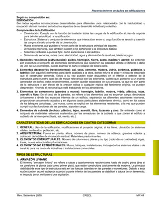 Reconocimiento de daños en edificaciones
Según su composición en:
EDIFICACIÓN
Son todas aquellas construcciones desarrolladas para diferentes usos relacionados con la habitabilidad u
ocupación del ser humano en todos los aspectos de su desarrollo individual y colectivo.
Componentes de la Edificación
 Cimentación: Cumple con la función de trasladar todas las cargas de la edificación al piso de soporte
para brindar estabilidad a la edificación.
 Estructura: Sistema o conjunto de elementos que interactúan entre si, cuya función es resistir y trasmitir
las cargas al suelo a través de la cimentación.
 Muros exteriores que pueden o no ser parte de la estructura principal de soporte.
 Divisiones interiores, que también pueden o no pertenecer a la estructura básica
 Sistemas verticales o puntos fijos; como ascensores o elevadores.
 Sistemas de servicios, redes como electricidad, agua y eliminación de residuos, teléfono y gas.
1. Elementos resistentes (estructurales): piedra, hormigón, hierro, acero, madera y ladrillo: Se entiende
por estructura el conjunto de elementos constructivos que sostienen su totalidad, donde el defecto o daño
de uno de sus elementos, puede acarrear el daño o colapso de toda la obra.
2. Elementos decorativos (revestimientos): cal, yeso, cemento, madera, vidrio, cerámica, plásticos y
ladrillo: Son aquellos elementos para darle acabado a la obra, donde influye el peso y el tipo de decorado
que el constructor pretenda. Estos a su vez pueden estar dispuestos en el interior o exterior de la
estructura, para nuestro caso las de mayor relevancia son las exteriores, puesto que, posterior a un evento
generador de daños, estos revestimientos, pueden quedar separados de sus anclajes, ya que no son parte
de la estructura y por efecto de la presión eólica o cualquier réplica del fenómeno original, se pueden
desprender, hiriendo al personal que esté trabajando en los alrededores.
3. Elementos de cerramiento (paredes y muros): hormigón, ladrillo, madera, vidrio, plástico, tejas,
acerolit y fibra: En el caso de la paredes, se refiere a los elementos que no soportan carga, destinadas
únicamente a dividir los espacios internos de un edificio, separando los diferentes volúmenes interiores,
proporcionan aislamiento acústico y en algunos casos particulares aislamiento térmico, como en los casos
de los tabiques cortafuego. Los muros, como se explicó en los elementos resistentes, a la vez que pueden
cumplir con las funciones de las paredes, soportan carga.
4. Elementos de cubierta (techos): plástico, tejas, acerolit, fibra, lozacero y zinc: Se entiende como el
conjunto de materiales estancos sostenidos por las armaduras de la cubierta y que ponen el edificio a
cubierto de la intemperie (lluvia, sol, viento, etc.).

CARACTERÍSTICAS DE LAS EDIFICACIONES EN CUATRO CATEGORÍAS
1. GENERAL: Uso de la edificación, modificaciones al proyecto original, si los tiene, ubicación de sistemas
vitales, contenidos, población, etc.
2. ARQUITECTURA: Forma en planta, altura, número de pisos, número de sótanos, grandes volados y
ubicación del núcleo de circulación vertical. Materiales predominantes.
3. ELEMENTOS ESTRUCTURALES: Número de columnas o pilares y su tipo (redondas o cuadradas), vigas,
losas, muros estructurales y fundaciones.
4. ELEMENTOS NO ESTRUCTURALES: Muros, tabiques, instalaciones, incluyendo los sistemas vitales o de
servicio para los casos de industrias o instalaciones comerciales

TIPOS DE ESTRUCTURAS
1. ARMAZÓN LIVIANO
El término “armazón liviano” se refiere a casas y apartamentos residenciales hasta de cuatro pisos (tres si
se considera la planta baja como primer piso), que están construidos básicamente de madera. La principal
debilidad de este tipo de estructura está en las fuerzas laterales en las paredes y conexiones. Debido a esta
razón pueden ocurrir colapsos cuando la parte inferior de las paredes se debilitan a causa de un terremoto,
el impacto de un vehículo o una explosión.

Rev. Setiembre 2010

CRECL

MR 44

 