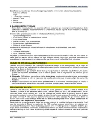 Reconocimiento de daños en edificaciones
Estas fallas se presentan por daños sufridos por alguno de los componentes estructurales, tales como:
 Columnas o Pilares
 Vigas
 Juntas (Viga - columna)
 Placas o Losas
 Muros
 Fundaciones
2. DAÑOS NO ESTRUCTURALES
Como daños no estructurales nos estamos refiriendo a aquellos que no comprometen la estructura de la
edificación, sin embargo afectan seriamente su funcionalidad, incluso, al punto de ser necesario el desalojo
total de la edificación.
Entre las fallas generales observadas en este tipo de afectación, encontramos:
 Agrietamientos generales
 Caída de las paredes de las fachadas al exterior
 Caída de escaleras
 Afectación de las cajas de ascensores
 Fugas de gas o materiales peligrosos
 Rotura de tanque de agua
Estas fallas se presentan por daños sufridos en los componentes no estructurales, tales como:
 Tabiquería
 Juntas de construcción
 Otros (Sistemas Vitales)
Es posible que ciertos daños no estructurales sean confundidos con daños estructurales, en estos casos es
mejor pecar por exceso que por defecto, es decir debemos tomarlo como daño estructural hasta tanto los
especialistas no hagan evaluaciones más profundas que determinen la confiabilidad de la estructura.

NIVELES DE DAÑO EN LAS EDIFICACIONES
Después de ocurrido el evento que origina la posibilidad de colapso en las edificaciones y con el objeto de
determinar el riesgo que implica operar en ellas, debemos conocer los niveles de daño o afectación que hayan
sufrido, estos daños se clasifican en:
a. Leve: Edificaciones que sufrieron daños leves y muy puntuales en elementos arquitectónicos, los cuales
pueden ser reparados fácilmente y que no ofrecen peligro para la integridad de las personas que la
ocupan.
b. Moderado: Edificaciones que sufrieron daños importantes en elementos arquitectónicos, su ocupación
estaría condicionada al retiro o reparación de aquellos elementos que ofrezcan peligro de caerse. No
habitable.
c. Severo: Edificaciones que sufrieron daños generalizados en su estructura, presentan peligro de colapso o
derrumbe inminente. Es necesario evacuarlos totalmente, proteger calles y las edificaciones vecinas.

ESPACIO VITAL AISLADO
Dentro de una estructura, posterior a un evento que pueda generar su colapso, o sea la pérdida de la
capacidad portante de los elementos estructurales, pueden quedar en virtud del comportamiento de las
columnas, vigas, muros, paredes etc., o de los muebles que puedan servir de apoyo a alguno de esos
componentes, espacios cuyas condiciones para la supervivencia humana garanticen la estadía de una persona
por largos períodos. A estos espacios los llamaremos espacios vitales aislados. Así que conviene definir un
espacio vital aislado como “el lugar dentro de una estructura colapsada donde existen condiciones de
supervivencia para las personas allí atrapadas”.
Estos espacios, no necesariamente deben ser amplios o permitir la movilidad de la persona atrapada. En el
caso del terremoto de México en septiembre de 1985, muchas personas sobrevivieron en espacios muy
reducidos donde solo podían mover los brazos y respirar, otros por haber quedado en las zonas de baños que
es por donde generalmente pasan todas las tuberías de servicio, que dieron mayor resistencia a esos espacios
de la edificación y en otros casos, soportaron grandes bloques de concreto evitando el daño a las personas
atrapadas.

Rev. Setiembre 2010

CRECL

MR 48

 