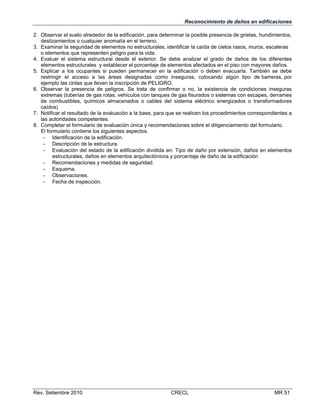 Reconocimiento de daños en edificaciones
2. Observar el suelo alrededor de la edificación, para determinar la posible presencia de grietas, hundimientos,
deslizamientos o cualquier anomalía en el terreno.
3. Examinar la seguridad de elementos no estructurales, identificar la caída de cielos rasos, muros, escaleras
o elementos que representen peligro para la vida.
4. Evaluar el sistema estructural desde el exterior. Se debe analizar el grado de daños de los diferentes
elementos estructurales y establecer el porcentaje de elementos afectados en el piso con mayores daños.
5. Explicar a los ocupantes si pueden permanecer en la edificación o deben evacuarla. También se debe
restringir el acceso a las áreas designadas como inseguras, colocando algún tipo de barreras, por
ejemplo las cintas que lleven la inscripción de PELIGRO.
6. Observar la presencia de peligros. Se trata de confirmar o no, la existencia de condiciones inseguras
extremas (tuberías de gas rotas, vehículos con tanques de gas fisurados o sistemas con escapes, derrames
de combustibles, químicos almacenados o cables del sistema eléctrico energizados o transformadores
caídos)
7. Notificar el resultado de la evaluación a la base, para que se realicen los procedimientos correspondientes a
las autoridades competentes.
8. Completar el formulario de evaluación única y recomendaciones sobre el diligenciamiento del formulario.
El formulario contiene los siguientes aspectos.
 Identificación de la edificación.
 Descripción de la estructura.
 Evaluación del estado de la edificación dividida en: Tipo de daño por extensión, daños en elementos
estructurales, daños en elementos arquitectónicos y porcentaje de daño de la edificación
 Recomendaciones y medidas de seguridad.
 Esquema.
 Observaciones.
 Fecha de inspección.

Rev. Setiembre 2010

CRECL

MR 51

 