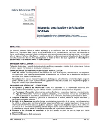 Material de Referencia (MR) 
Versión Setiembre 2010
Lección 7
Págs. MR 52 a 58
Número de Págs.: 7

Búsqueda, Localización y Señalización 
INSARAG 
Curso de Rescate en Estructuras Colapsadas (CRECL) - Nivel Liviano
Programa USAID/OFDA/LAC de Capacitación y Asistencia Técnica para Desastres

ESTRATEGIA
En principio debemos definir la palabra estrategia y su significado para las actividades de Rescate en
Estructuras Colapsadas Nivel Liviano, la cual se entiende, como los movimientos y acciones que desarrolla en
forma coordinada un grupo de trabajo, combinando racionalmente sus componentes operativos y funcionales,
a fin de lograr en la forma más eficiente y efectiva el objetivo fundamental, que es la localización de una víctima
con alta probabilidad de vida. Una estrategia es el medio a través del cual logramos el o los objetivos
establecidos. Es el método, define el “cómo se hace”.
BÚSQUEDA Y LOCALIZACIÓN
Aplicación de técnicas y procedimientos tendientes a obtener respuestas o indicios de la existencia de víctimas
en algún espacio vital aislado de la estructura colapsada.
COMPOSICIÓN DE DE UN GRUPO DE BÚSQUEDA Y LOCALIZACIÓN
 Líder del Grupo: Es el responsable del desarrollo del Plan de Búsqueda, elaboración de los diagramas,
documentación y de hacer recomendaciones al responsable del incidente. Es el responsable de vigilar la
seguridad de la operación de búsqueda.
 Rescatistas: Son los que efectúan la operación de búsqueda y localización, cumpliendo el plan asignado
por el Líder del grupo. Según el procedimiento y patrón de búsqueda utilizado, cada integrante del grupo de
búsqueda podrá cumplir diferentes tareas.
PASOS PARA LA BÚSQUEDA Y LOCALIZACIÓN
1. Recopilación y análisis de información: cuanto más detallada sea la información disponible, más
aproximado a la realidad será el juicio sobre el número y condiciones de las personas atrapadas .
a. Fuentes de información: sobrevivientes, vecinos, familiares y personal de vigilancia o mantenimiento.
b. Tipo de información: Número de personas atrapadas, comportamiento habitual de los habitantes,
posible ubicación de las víctimas, características de la edificación, naturaleza y alcance de los daños.
2. Asegurar la escena: demarcar y garantizar el perímetro de la escena, identificar peligros asociados, y
verificar el corte de los servicios.
3. Revisión de la Estructura: se debe efectuar una cuidadosa inspección, de la manera como la estructura
ha sufrido el colapso, para identificar y localizar las partes dañadas y en especial aquellas en donde, con la
información anteriormente recabada, pudieran localizarse las personas atrapadas. El plano de la edificación
y/o croquis de la estructura colapsada puede ser de gran ayuda para localizar los espacios vitales aislados
y para registrar sobre él, todos los detalles estructurales que vayan siendo obtenidos.
4. Rescatar a las víctimas en superficie: y de fácil acceso en caso de que no haya sido hecho
anteriormente.
5. Elaborar el Diagrama de la estructura

Rev. Setiembre 2010

CRECL

MR 52

 