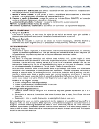 Técnicas para Búsqueda, Localización y Señalización INSARAG
6. Seleccionar el área de búsqueda: está referido a establecer en virtud de la información recabada el área
con mayor probabilidad de encontrar personas.
7. Decidir el patrón a utilizar: al igual que en el punto 6, esta decisión estará basada en la información
recabada y las características y condiciones que presente la edificación.
8. Efectuar el patrón de búsqueda y colocar las marcas de víctimas (Código INSARAG), en los puntos
donde se detecten en la estructura y también en el diagrama.
9. Analizar continuamente los resultados y reevaluar el plan (hacer los ajustes necesarios).
10.Iniciar el procedimiento del manejo del paciente.
11.Confirmar la presencia y localización de las víctimas con los recursos y el equipamiento disponible.
MODOS DE BÚSQUEDA
A. Búsqueda Superficial
Este modo de búsqueda, el más usado, es aquel que se efectúa de manera rápida para detectar la
presencia de sobrevivientes en superficie o en espacios vitales aislados de fácil acceso.
B. Búsqueda Extendida
Este modo de búsqueda es aquel que se efectúa de manera metodológica, cubriendo detallada y
lentamente toda el área asignada. Incluye la aplicación de diversas técnicas y patrones de búsqueda.
TIPOS DE BÚSQUEDA
A. Búsqueda Física
No requiere de equipos especiales, ni de especialistas. Sólo requiere la capacidad humana, sus sentidos y
algunos procedimientos preestablecidos. Este tipo de búsqueda muchas veces es la única disponible por
los grupos locales de primera respuesta que no disponen de recursos técnicos o caninos.
B. Búsqueda Canina
Los canes de búsqueda entrenados para rastrear seres humanos vivos, pueden lograr un ahorro
considerable de tiempo en la labor de localización de personas atrapadas. Un canino de búsqueda puede
suministrar una indicación muy rápida y precisa de la ubicación de una persona atrapada, aún bajo una
gran cantidad de escombros. Su uso se ha establecido como norma, en los grupos de búsqueda y rescate
en estructuras colapsadas de países como Francia, Israel y Estados Unidos entre otros.
Un buen canino entrenado puede buscar grandes áreas en poco tiempo. Los caninos usan su excelente
sentido del olfato para detectar víctimas atrapadas bajo escombros. La función primaria de los caninos es
detectar a personas vivas. Sin embargo la mayoría de ellos dan indicación sutil de víctimas muertas y
cuando es posible, estas áreas se pueden marcar para remover los cuerpos en el futuro. El canino de
búsqueda indica cuando encuentra el olor de una víctima, ladrando en la fuente más fuerte de ese olor. El
canino puede excavar en la fuente del olor y tratar de penetrar hacia el lugar donde está la víctima.
Ventajas de las brigadas caninas:
a. Pueden cubrir grandes áreas en poco tiempo.
b. Pueden ingresar en espacios vitales aislados sin dificultad.
c. Pueden detectar víctimas inconscientes.
Desventajas de las brigadas caninas:
a. Tienen un período corto de trabajo de 20 a 30 minutos. Requieren periodos de descanso de 20 a 30
minutos.
b. Se requieren al menos de dos caninos para buscar la misma área, a objeto de confirmar puntos de
detección.
c. Su ejecución y éxito es variable de acuerdo a la capacidad individual de cada perro.
La búsqueda canina puede ser efectiva conjuntamente con las etapas de la búsqueda inicial o para afinar la
búsqueda hecha por ellos. El personal BREC representa un importante recurso para la búsqueda inicial. En la
búsqueda canina se utiliza el agudo sentido del olfato en canes entrenados para ello, los canes certificados,
altamente especializados y entrenados permiten localizar víctimas atrapadas en el menor tiempo posible. Los
canes pueden acceder a áreas estrechas e inestables para una persona. Pueden ser utilizados en búsqueda
superficial y en búsqueda extendida.

Rev. Setiembre 2010

CRECL

MR 53

 