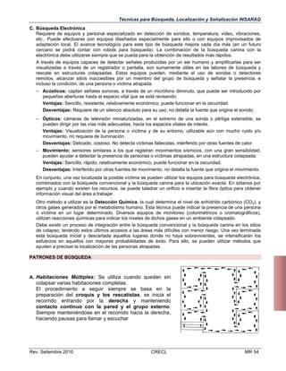 Técnicas para Búsqueda, Localización y Señalización INSARAG
C. Búsqueda Electrónica
Requiere de equipos y personal especializado en detección de sonidos, temperatura, video, vibraciones,
etc.. Puede efectuarse con equipos diseñados especialmente para ello o con equipos improvisados de
adaptación local. El avance tecnológico para este tipo de búsqueda mejora cada día más (en un futuro
cercano se podrá contar con robots para búsqueda). La combinación de la búsqueda canina con la
electrónica debe utilizarse siempre que se pueda para la obtención de resultados más rápidos.
A través de equipos capaces de detectar señales producidas por un ser humano y amplificarlas para ser
visualizadas a través de un registrador o pantalla, son sumamente útiles en las labores de búsqueda y
rescate en estructuras colapsadas. Estos equipos pueden, mediante el uso de sondas o detectores
remotos, alcanzar sitios inaccesibles por un miembro del grupo de búsqueda y señalar la presencia, e
incluso la condición, de una persona o víctima atrapada.
 Acústicos: captan señales sonoras, a través de un micrófono diminuto, que puede ser introducido por
pequeñas aberturas hasta el espacio vital que se está revisando.
Ventajas: Sencillo, resistente, relativamente económico, puede funcionar en la oscuridad.
Desventajas: Requiere de un silencio absoluto para su uso, no detalla la fuente que origina el sonido.
 Ópticos: cámaras de televisión miniaturizadas, en el extremo de una sonda o pértiga extensible, se
pueden dirigir por las vías más adecuadas, hacia los espacios vitales de interés.
Ventajas: Visualización de la persona o víctima y de su entorno, utilizable aún con mucho ruido y/o
movimiento, no requiere de iluminación.
Desventajas: Delicado, costoso. No detecta víctimas fallecidas, interferido por otras fuentes de calor.
 Movimiento: sensores similares a los que registran movimientos sísmicos, con una gran sensibilidad,
pueden ayudar a detectar la presencia de personas o víctimas atrapadas, en una estructura colapsada.
Ventajas: Sencillo, rápido, relativamente económico, puede funcionar en la oscuridad.
Desventajas: Interferido por otras fuentes de movimiento, no detalla la fuente que origina el movimiento.
En conjunto, una vez localizada la posible víctima se pueden utilizar los equipos para búsqueda electrónica,
combinados con la búsqueda convencional y la búsqueda canina para la ubicación exacta. En sótanos por
ejemplo y cuando existen los recursos, se puede taladrar un orificio e insertar la fibra óptica para obtener
información visual del área a trabajar.
Otro método a utilizar es la Detección Química, la cual determina el nivel de anhídrido carbónico (CO2), y
otros gases generados por el metabolismo humano. Esta técnica puede indicar la presencia de una persona
o víctima en un lugar determinado. Diversos equipos de monitoreo (colorimétricos o cromatográficos),
utilizan reacciones químicas para indicar los niveles de dichos gases en un ambiente colapsado.
Debe existir un proceso de integración entre la búsqueda convencional y la búsqueda canina en los sitios
de colapso, teniendo estos últimos accesos a las áreas más difíciles con menor riesgo. Una vez terminada
esta búsqueda inicial y descartada aquellos lugares donde no haya sobrevivientes, se intensificarán los
esfuerzos en aquellos con mayores probabilidades de éxito. Para ello, se pueden utilizar métodos que
ayuden a precisar la localización de las personas atrapadas.
PATRONES DE BÚSQUEDA

A. Habitaciones Múltiples: Se utiliza cuando quedan sin

colapsar varias habitaciones completas.
El procedimiento a seguir siempre se basa en la
preparación del croquis y los rescatistas, se inicia el
recorrido entrando por la derecha y manteniendo
contacto continuo con la pared y el grupo externo.
Siempre manteniéndose en el recorrido hacia la derecha,
haciendo pausas para llamar y escuchar

Rev. Setiembre 2010

CRECL

MR 54

 