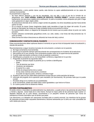 Técnicas para Búsqueda, Localización y Señalización INSARAG
Lamentablemente y como podrán darse cuenta, esta técnica no opera satisfactoriamente en los casos de
victimas inconscientes.
El procedimento a seguir es:
 Se hace silencio absoluto y uno de los rescatistas, con voz alta, o con el uso de la corneta de un
altoparlante, dice “AQUÍ ARRIBA, SOMOS DE RESCATE, PUEDEN OIRME?”, también puede golpear
fuertemente una estructura metálica de la edificación, le pide a la posible víctima atrapada que grite o haga
ruido golpeando en algún objeto sólido.
 Al producirse la llamada de la víctima o algún sonido de golpeteo, los otros rescatistas apuntan hacia donde
oyeron el ruido.
 En el croquis se trazan líneas imaginarias desde cada rescatista al lugar de origen del sonido. El punto
donde se interceptan las líneas es el lugar probable donde se encuentra la víctima.
 Es recomendable utilizar un diagrama de búsqueda de tal manera que se pueda ubicar el punto con cierta
precisión.
 Pueden utilizarse coordenadas geográficas (norte, sur, este, oeste), o las horas del reloj (tomando las 12
como el norte).
 Otras formas de indicar direcciones es utilizando las horas del reloj o azimut
COMUNICACIÓN Y CONTACTO CON EL PACIENTE
Estas recomendaciones deben aplicarse desde el momento en que se inicia la búsqueda hasta la localización y
rescate del paciente.
Recomendaciones a seguir durante el proceso de comunicación y contacto con el paciente:
a. No haga comentarios inconvenientes
b. Asuma que el paciente siempre está escuchando las conversaciones en el exterior de la estructura
c. Sea positivo en lo que comenta. Sus comentarios pueden influir en la supervivencia del paciente
d. Cuando hable demuestre confianza e incite al paciente a sobrevivir
e. Identifíquese y proyecte con su voz tranquilidad, confianza y seguridad en lo que dice
f. Pregúntele al paciente los siguientes datos:
 Nombre: siempre diríjase al paciente por su nombre e identifíquese
 Edad
 Tipo de lesiones que tiene
 Condición de hidratación
 Si siente frío o calor
 Grado de atrapamientos de su cuerpo
 Si hay otras víctimas cerca de él y condición
 Si puede ver alguna puerta, ventana o entrada al lugar
g. Avísele en caso de que usted deba ausentarse aunque sea por cortos periodos de tiempo
h. Infórmele del progreso de la operación para rescatarlo (sin tecnicismos). No prometa nada que no pueda
cumplir
i. Provéale abrigo en la medida de sus posibilidades
j. Si es conveniente, pídale que hable sobre cosas agradables o que hará en el futuro
k. En cuanto pueda inicie la asistencia médica.

ESTRÉS POSTRAUMÁTICO
El estrés crónico o traumático es potencialmente muy destructivo, y puede privar a las personas de salud física
y mental y algunas veces hasta de la vida misma. Aunque la mayor parte de las personas logra superar un
desastre después de un corto tiempo, encontramos a un pequeño número de personas que nunca se
sobrepone al evento traumático que ha tenido que pasar.
Las reacciones a un desastre son reacciones normales ante un evento anormal. Los miembros de los grupos
de respuesta primaria están expuestos diariamente a factores estresantes por lo tanto son más vulnerables de
sufrir estrés pos trauma.

Rev. Marzo 2010

CRECL

MR 56

 