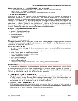 Técnicas para Búsqueda, Localización y Señalización INSARAG
CUANDO LA PERSONA SE VUELVE MÁS SUCEPTIBLE AL ESTRÉS
 En sentido de urgencia. La persona se siente impulsada a realizar más en menos tiempo.
 Impulso agresivo por realizar bien las cosas.
 Alto nivel de competitividad. Realizar mejor y en menor tiempo las actividades.
COMO SE ACTIVA EL ESTRÉS
Inicialmente se trata de una respuesta normal a situaciones de peligro. En respuesta a situaciones de
emboscada, el organismo se prepara para combatir o huir mediante la secreción de sustancias como la
adrenalina, producida principalmente en las glándulas llamadas “suprarrenales” o “adrenales. La adrenalina se
disemina por toda la sangre y es percibida por receptores especiales en distintos lugares del organismo, que
responden para prepararse para la acción. El corazón late más fuerte y rápido, las pequeñas arterias que
irrigan la piel y los órganos menos críticos como los riñones e intestinos, se contraen para disminuir la pérdida
de sangre, para dar prioridad al cerebro y los órganos más críticos para la acción como el corazón, pulmones y
músculos, los sentidos de agudizan asi como la mente agudiza el estado de alerta.
ALGUNOS PROBLEMAS QUE CAUSA EL ESTRÉS
 Elevación de la presión sanguínea
 Gastritis y úlceras en el estómago
 Disminución de la función renal
 Problemas de sueño
 Alteraciones del apetito
 Agotamiento
¿QUÉ HACER FRENTE AL ESTRÉS?
No existe una fórmula sencilla que pueda curar el estrés. Se requiere de acciones diversas que permitan
reducir las situaciones de sobrecarga. Una de las acciones contra el estrés es la relajación, otra el desahogo
de tensiones por medio de la comunicación.
TÉCNICAS DE RELAJACIÓN
 Aprender a respirar lenta y profundamente para permitir volver a la normalidad los ritmos cardiacos y
respiratorios
 Hacer ejercicios, no competitivos, para reducir la tensión en el momento agudo del estrés
 Nadar, caminar, andar en bicicleta regularmente
 Comer balanceadamente evitando estimulantes
 Alternar el trabajo con el placer
 Dormir el tiempo suficiente
 Buscar apoyo emocional
 Plantearse metas realistas
 Estar preparado para algunas frustraciones, penas, fallas y permitirse no ser perfecto.
EMERGENCIAS
Una emergencia es una situación de presión repentina que necesita atención inmediata. Por ejemplo: cuando
la vida de alguien está en peligro debido a un accidente, un intento de suicidio o un acto de violencia. El

personal de respuesta a emergencias experimenta diferentes tensiones en las fases, antes durante y
después de una emergencia, las más comunes son las siguientes:
1. ETAPA INICIAL: ETAPA DE ADVERTENCIA
El grupo de respuesta a emergencias es puesto en alerta por la inminencia de un evento. Los mecanismos
de aviso, sonoros y visuales (alarmas, luces de emergencia y altavoces), condicionan las respuestas y el
personal manifiesta nerviosismo, incertidumbre y ansiedad por llegar al lugar de la emergencia, en el menor
tiempo posible, para ser los primeros en iniciar las labores de salvamento.
2. SEGUNDA ETAPA: ETAPA DE IMPACTO
El personal está involucrado directamente con la emergencia, el evento sucede. En este momento el
personal de emergencia aplica secuencias de trabajo que deben desarrollarse en forma independiente y
lógica, por lo que no deben involucrarse emocionalmente con los afectados.

Rev. Setiembre 2010

CRECL

MR 57

 