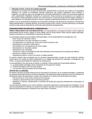 Técnicas para Búsqueda, Localización y Señalización INSARAG
3. TERCERA ETAPA: ETAPA DE CONSOLIDACIÓN
Cuando se ha cumplido con la labor de salvamento, generalmente se discuten los sucesos y los resultados
obtenidos. Es cuando se manifiestan diversas emociones que pueden clasificarse como positivas o
negativas y en algunos casos una amalgama de intrincados sentimientos. Pueden ser emociones negativas
como culpabilidad, irritabilidad, frustración y/o cansancio. Estas emociones se presentan si la situación no
fue exitosa o existen pérdidas humanas. En contra posición, el personal puede sentirse alegre, satisfecho y
auto realizado, si la situación permitió un final sin mayores consecuencias gracias a su pronta intervención.
Debido a que es generalmente aceptado que el bienestar psicológico del personal de respuesta a emergencias
afecta grandemente su resultado general, incluyendo la salud de las víctimas primarias del trauma; se necesita
prevenir a toda costa el desarrollo de síndromes potencialmente discapacitantes.
ORGANIZACIONES DE RESPUETA A EMERGENCIAS
PERFIL PSICOLÓGICO DE LOS RESCATISTAS: Los respondedores a emergencia tienden a tener rasgos de
personalidad que los ayuda a realizar un buen trabajo, pero al mismo tiempo, estos mismos rasgos especiales,
pueden incrementar su vulnerabilidad a reacciones de tensión.
Los principales rasgos de personalidad, perfil psicológico, de los respondedores a emergencias, son:
 Altos niveles de motivación interna
 Un acercamiento a los retos orientados a la acción
 Una dedicación a su trabajo que miran como carrera de toda la vida
 Necesidad de motivación y estimulación
 Personalidad con una disposición de correr riesgos
 Necesidad de ver resultados rápidos
 Necesidad de ser necesitado
 Tendencia a negar la posibilidad de salir ellos afectados emocionalmente de incidentes traumáticos
 Renuencia a aceptar el cambio
 Necesidad de estar en control y de hacer un trabajo perfecto
En adición también debe recordarse que los tensores organizacionales, propios de cada institución, también
puede elevar los niveles de estrés relacionado con el trabajo del personal de respuesta a emergencias. así
mismo, la propia personalidad del integrante es contribuyente.
La susceptibilidad a las reacciones de estrés a incidentes críticos puede ser incrementada debido a:
a. La personalidad psicológica de los integrantes de los grupos de rescate
b. El perfil psicológico común de estos grupos
c. Los tensores organizacionales de las instituciones

APOYO EN LA ESCENA.
Se refiere a servicios de apoyo directo que son proveídos en la escena de un incidente traumático, usualmente
por personal entrenado entre los mismos compañeros. De preferencia debe de aplicarse de forma individual. Al
presentarse signos de perturbación, pueden ser proveídos en la escena, tres tipos básicos de apoyo.
 Intervenciones en crisis cortas al personal de respuesta.
 Consejos y asesoramiento para el personal supervisor.
 Asistencia a víctimas, sobrevivientes y miembros de familia que estuvieron directamente involucrados en
el incidente.
Las intervenciones deben de ser cortas, flexibles y enfocarse solamente en preocupaciones inmediatas. Si una
persona perturbada en la escena no muestra una mejoría marcada a los quince minutos, es improbable que tal
persona pueda recuperarse lo suficiente como para volver a la escena

Rev. Setiembre 2010

CRECL

MR 58

 