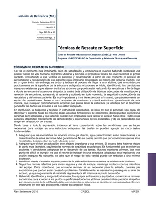 Material de Referencia (MR) 
Versión Setiembre 2010
Lección 8
Págs. MR 59 a 61
Número de Págs.: 3

Técniicas  de  Rescate  en  Superfiiciie  
Técn cas de Rescate en Superf c e
Curso de Rescate en Estructuras Colapsadas (CRECL) - Nivel Liviano
Programa USAID/OFDA/LAC de Capacitación y Asistencia Técnica para Desastres

TÉCNICAS DE RESCATE EN SUPERFICIE
Tal vez el momento más importante, lleno de satisfacción y emociones es cuando habiendo localizado una
posible fuente de vida humana, logramos ubicarla y se inicia el proceso a través del cual hacemos el primer
contacto, convirtiendo a esa víctima en paciente y desarrollando a partir de ese momento el proceso de
aproximación y recuperación de ese paciente para entregarlo estabilizado en manos del personal médico. Eso
es un gran éxito, sin embargo es arduo y tedioso el proceso de llegar a una víctima, que encontrándose
prácticamente en la superficie de la estructura colapsada, el proceso se inicia, identificando las condiciones
inseguras existentes y que atenten contra las acciones que pueda estar realizando los rescatistas a fin de llegar
a donde se encuentra la persona atrapada, a través de la utilización de técnicas adecuadas de movilización y
remoción de escombros, accesando al paciente y cuidando en todo momento, la seguridad y protección de los
rescatistas y del mismo paciente. Es muy importante y si se tiene personal a la mano, que paralelamente, un
equipo de profesionales, lleven a cabo acciones de monitoreo y control estructural, garantizando de esta
manera, que cualquier comportamiento anormal que pueda tener la estructura ya afectada por el fenómeno
generador de daños sea avisado a los que están trabajando.
En conclusión, la búsqueda y rescate en estructuras colapsadas, se basa en que el personal, sea capaz de
identificar y explorar hasta su máximo, todas aquellas formaciones de escombros, donde puedan encontrarse
personas semi atrapadas y que además puedan ser empleadas para facilitar el acceso hacia ellos. Todas estas
acciones, dependen directamente de la motivación y experiencias de los rescatistas, y de las capacidades que
tengan en la ejecución del trabajo.
Dando base a todo lo expresado, iniciemos el tema comentando sobre las condiciones que se hacen
necesarias para trabajar en una estructura colapsada, las cuales se pueden agrupar en cinco reglas
fundamentales:
1. Asegurar que las acometidas de servicios como gas directo, agua y electricidad, estén desactivadas y la
desactivación de estos servicios debe garantizarse. No se puede permitir que por condiciones ajenas a los
rescatistas, éstos puedan ser activados por error.
2. Asegurar que el plan de actuación, esté alejado de peligros y sus efectos. El acceso debe hacerse desde
el punto más favorable, siguiendo las normas de seguridad establecidas. Es fundamental que se eviten las
acciones y condiciones peligrosas en el desarrollo de las tareas. Muchos escritores afirman, que este
punto es difícil de cumplir, ya que el hecho de trabajar en una estructura colapsada, está implicando una
acción insegura. No obstante, se sabe que el riesgo de esta verdad puede ser reducido a una mínima
expresión.
3. Identificar desde el exterior aquellas partes de la edificación donde se estima la existencia de víctimas.
4. Seguir las normas referidas para zonas seguras y vías de escape, mantenga contacto con los miembros
del equipo. Debe recordarse que conviene remover si es necesario para la entrada, paredes y/o
escombros que puedan estar causando problemas. Paralelamente, es necesario que asegure su área de
acceso, ya que seguramente el rescatista regresará por allí mismo a su punto de reunión
5. Habiendo identificado y asegurado el acceso, los equipos entrenados y equipados, comienzan a remover
escombros para acceder a los puntos superficiales donde las víctimas pueden haber quedado atrapadas
por componentes de la edificación tales como paredes o columnas se consideran semiatrapadas, Es muy
importante en este tipo de paciente, valorar su condición física.
Rev. Setiembre 2010

CRECL

MR 59

 