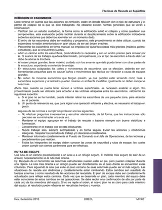 Técnicas de Rescate en Superficie
REMOCIÓN DE ESCOMBROS
Debe tenerse en cuenta que las acciones de remoción, están en directa relación con el tipo de estructura y el
patrón de colapso de la que se esté trabajando. No obstante existen normas generales que se verán a
continuación:
 Verificar con un estudio cuidadoso, la forma como la edificación sufrió el colapso y como quedaron sus
componentes, esta evaluación podría facilitar durante el desplazamiento sobre la edificación indicadores
sobre las acciones que debemos acometer en un momento dado.
 El retiro de los escombros debe ser metódico y progresivo, este procedimiento se debe utilizar, cuando los
escombros no están amontonados en gran altura, de ser así deben evadirse.
 Para retirar los escombros en forma manual, se empieza por quitar las piezas más grandes (madera, piedra,
o muebles), que se encuentren sueltas.
 Abrir un camino entre los escombros, profundizando lo necesario y con un ancho preciso para circular por
él. El avance de los trabajos quedará determinado, principalmente, por el tipo de escombro a través del cual
debe de abrirse la trinchera.
 Al mover piezas grandes, tener máximo cuidado con los amarres que ésta pueda tener con otras partes de
la estructura, soportando o sirviendo de anclaje.
 En estructuras colapsadas los cortes y movimientos de escombros que se efectúen, deberán ser con
herramientas pequeñas para no causar daños o movimientos tipo réplica por vibración a causa de equipos
grandes.
 No deben de moverse escombros que tengan presión, ya que podrían estar sirviendo como base a
escombros superiores y al retirarlos pueden crearse un ambiente inestable, igualmente no deben romperse
columnas.
Ahora bien, cuando se pueda tener acceso a víctimas superficiales, es necesario analizar si algún otro
procedimiento puede ser utilizado para acceder a las víctimas atrapadas entre los escombros, valorando los
siguientes aspectos:
a. Si el piso no se ha hundido, puede intentar retirar los escombros de una pequeña zona, para alcanzar
así al paciente.
b. Un punto de relevancia es, que para lograr una operación eficiente y efectiva, es necesario el trabajo en
grupo.
Algunas de las normas a cumplir sin protestar son las siguientes:
 No efectuar preguntas innecesarias y escuchar atentamente, de tal forma, que las instrucciones sólo
precisen ser suministradas una sola vez.
 Mantener el equipo agrupado en el trabajo de rescate y hacerlo siempre con buena visibilidad e
iluminación.
 Concentrarse en el trabajo que se está efectuando.
 Nunca trabajar solo, siempre acompañado y en forma segura. Evitar las acciones y condiciones
inseguras. Respetar los períodos de trabajo y/o descanso considerados.
 Mantener informado constantemente al Puesto de Comando o al Jefe de Operaciones, de las técnicas y
procedimientos que realicen.
 Todos los integrantes del equipo deben conocer las zonas de seguridad y rutas de escape, las cuales
deben cumplir con ciertos parámetros para ser efectivas.
RUTAS DE ESCAPE
Una ruta es un camino preestablecido a un área o a un refugio seguro. El método más seguro de salir de un
área no necesariamente es la ruta más directa.
Ej.: Después de un terremoto las columnas estructurales pueden estar en pie, pero pueden colapsar durante
una réplica. La ruta más directa a un refugio puede ser directamente en el paso donde se encuentran estas
columnas. Pero siguiendo la ruta que evite el paso cercano de esas columnas puede ser el más seguro. Las
situaciones de rescate son dinámicas y constantemente están cambiando. Estos cambios son resultado de
fuerzas externas o como resultado de las acciones del rescatista. El plan de escape debe ser constantemente
actualizado para reflejar estos cambios. Cada vez que se desarrolla un plan, cada miembro del equipo debe
estar consciente de estos cambios en las operaciones. Se debe recibir una confirmación de ello por parte de
cada uno de los miembros del equipo. Si no se repite el orden, el nuevo plan no es claro para cada miembro
del equipo, el resultado puede reflejarse en rescatistas heridos o muertos.

Rev. Setiembre 2010

CRECL

MR 60

 