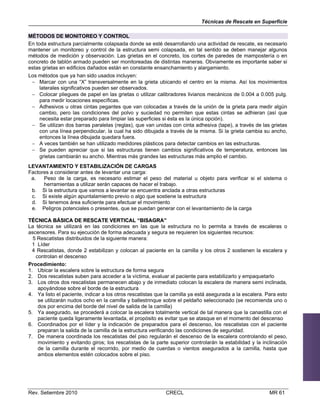 Técnicas de Rescate en Superficie
MÉTODOS DE MONITOREO Y CONTROL
En toda estructura parcialmente colapsada donde se esté desarrollando una actividad de rescate, es necesario
mantener un monitoreo y control de la estructura semi colapsada, en tal sentido se deben manejar algunos
métodos de medición y observación. Las grietas en el concreto, los cortes de paredes de mampostería o en
concreto de tablón armado pueden ser monitoreadas de distintas maneras. Obviamente es importante saber si
estas grietas en edificios dañados están en constante ensanchamiento y alargamiento.
Los métodos que ya han sido usados incluyen:
 Marcar con una “X” transversalmente en la grieta ubicando el centro en la misma. Así los movimientos
laterales significativos pueden ser observados.
 Colocar pliegues de papel en las grietas o utilizar calibradores livianos mecánicos de 0.004 a 0.005 pulg.
para medir locaciones específicas.
 Adhesivos u otras cintas pegantes que van colocadas a través de la unión de la grieta para medir algún
cambio, pero las condiciones del polvo y suciedad no permiten que estas cintas se adhieran (así que
necesita estar preparado para limpiar las superficies si ésta es la única opción).
 Se utilizan dos barras paralelas (reglas), que van unidas con cinta adhesiva (tape), a través de las grietas
con una línea perpendicular, la cual ha sido dibujada a través de la misma. Si la grieta cambia su ancho,
entonces la línea dibujada quedara fuera.
 A veces también se han utilizado medidores plásticos para detectar cambios en las estructuras.
 Se pueden apreciar que si las estructuras tienen cambios significativos de temperatura, entonces las
grietas cambiarán su ancho. Mientras más grandes las estructuras más amplio el cambio.
LEVANTAMIENTO Y ESTABILIZACIÓN DE CARGAS
Factores a considerar antes de levantar una carga:
Peso de la carga, es necesario estimar el peso del material u objeto para verificar si el sistema o
a.
herramientas a utilizar serán capaces de hacer el trabajo.
b. Si la estructura que vamos a levantar se encuentra anclada a otras estructuras
c. Si existe algún apuntalamiento previo o algo que sostiene la estructura
d. Si tenemos área suficiente para efectuar el movimiento
e. Peligros potenciales o presentes, que se puedan generar con el levantamiento de la carga
TÉCNICA BÁSICA DE RESCATE VERTICAL “BISAGRA”
La técnica se utilizará en las condiciones en las que la estructura no lo permita a través de escaleras o
ascensores. Para su ejecución de forma adecuada y segura se requieren los siguientes recursos:
5 Rescatistas distribuidos de la siguiente manera:
1 Líder
4 Rescatistas, donde 2 estabilizan y colocan al paciente en la camilla y los otros 2 sostienen la escalera y
controlan el descenso
Procedimiento:
1. Ubicar la escalera sobre la estructura de forma segura
2. Dos rescatistas suben para acceder a la víctima, evaluar al paciente para estabilizarlo y empaquetarlo
3. Los otros dos rescatistas permanecen abajo y de inmediato colocan la escalera de manera semi inclinada,
apoyándose sobre el borde de la estructura
4. Ya listo el paciente, indicar a los otros rescatistas que la camilla ya está asegurada a la escalera. Para esto
se utilizarán nudos ocho en la camilla y ballestrinque sobre el peldaño seleccionado (se recomienda uno o
dos por encima del borde del nivel de salida de la camilla)
5. Ya asegurado, se procederá a colocar la escalera totalmente vertical de tal manera que la canastilla con el
paciente queda ligeramente levantada, el propósito es evitar que se atasque en el momento del descenso
6. Coordinados por el líder y la indicación de preparados para el descenso, los rescatistas con el paciente
preparan la salida de la camilla de la estructura verificando las condiciones de seguridad.
7. De manera coordinada los rescatistas del piso regularán el descenso de la escalera controlando el peso,
movimiento y evitando giros; los rescatistas de la parte superior controlarán la estabilidad y la inclinación
de la camilla durante el recorrido, por medio de cuerdas o vientos asegurados a la camilla, hasta que
ambos elementos estén colocados sobre el piso.

Rev. Setiembre 2010

CRECL

MR 61

 