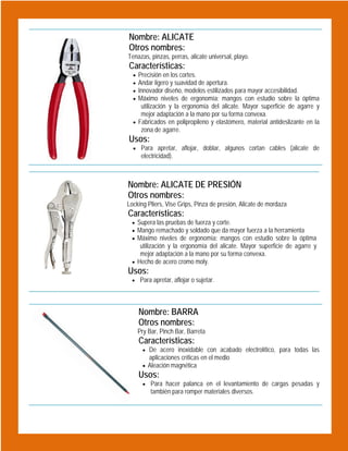  

Nombre: ALICATE
Otros nombres:
Tenazas, pinzas, perras, alicate universal, playo.

Características:

Precisión en los cortes.
Andar ligero y suavidad de apertura.
Innovador diseño, modelos estilizados para mayor accesibilidad.
Máximo niveles de ergonomía: mangos con estudio sobre la óptima
utilización y la ergonomía del alicate. Mayor superficie de agarre y
mejor adaptación a la mano por su forma convexa.
 Fabricados en polipropileno y elastómero, material antideslizante en la
zona de agarre.





Usos:

 Para apretar, aflojar, doblar, algunos cortan cables (alicate de

electricidad).

 

Nombre: ALICATE DE PRESIÓN
Otros nombres:
Locking Pliers, Vise Grips, Pinza de presión, Alicate de mordaza

Características:

 Supera las pruebas de fuerza y corte.
 Mango remachado y soldado que da mayor fuerza a la herramienta
 Máximo niveles de ergonomía: mangos con estudio sobre la óptima

utilización y la ergonomía del alicate. Mayor superficie de agarre y
mejor adaptación a la mano por su forma convexa.
 Hecho de acero cromo moly.

Usos:

 Para apretar, aflojar o sujetar.

 

Nombre: BARRA
Otros nombres:
Pry Bar, Pinch Bar, Barreta

Características:

 De acero inoxidable con acabado electrolítico, para todas las

aplicaciones críticas en el medio
 Aleación magnética

Usos:
 Para hacer palanca en el levantamiento de cargas pesadas y

también para romper materiales diversos.

 
