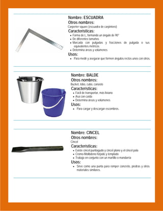 Nombre: ESCUADRA
Otros nombres:

 

Carperter square (escuadra de carpintero)

Características:
 Forma de L, formando un ángulo de 90°
 De diferentes tamaños
 Marcada con pulgadas y fracciones de pulgada o sus

equivalentes métricos

 Determina áreas y volúmenes

Usos:

 Para medir y asegurar que formen ángulos rectos unos con otros.

Nombre: BALDE
Otros nombres:
Bucket, tobo, cubo, canasto

Características:

 Fácil de transportar, más liviano
 Asa con caída
 Determina áreas y volúmenes

Usos:
 Para cargar y descargar escombros.

 
 

 
Nombre: CINCEL
Otros nombres:
Cincel

Características:
 Existe cincel puntiagudo y cincel plano y el cincel pala
 Cromo-Molibdeno forjado y templado
 Trabaja en conjunto con un martillo o mandarria

Usos:

 Sirve como una punta para romper concreto, piedras y otros

materiales similares.

 