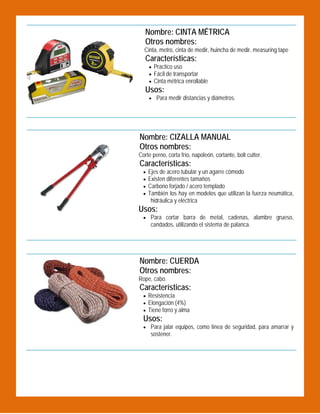 Nombre: CINTA MÉTRICA
Otros nombres:

 

Cinta, metro, cinta de medir, huincha de medir, measuring tape

Características:

 Practico uso
 Fácil de transportar
 Cinta métrica enrollable

Usos:
 Para medir distancias y diámetros.

Nombre: CIZALLA MANUAL
Otros nombres:

 

Corte perno, corta frío, napoleón, cortante, bolt cutter.

Características:





Ejes de acero tubular y un agarre cómodo
Existen diferentes tamaños
Carbono forjado / acero templado
También los hay en modelos que utilizan la fuerza neumática,
hidráulica y eléctrica

Usos:

 Para cortar barra de metal, cadenas, alambre grueso,

candados, utilizando el sistema de palanca.

Nombre: CUERDA
Otros nombres:
Rope, cabo.

Características:
 Resistencia
 Elongación (4%)
 Tiene forro y alma

 

Usos:
 Para jalar equipos, como línea de seguridad, para amarrar y

sostener.

 

 