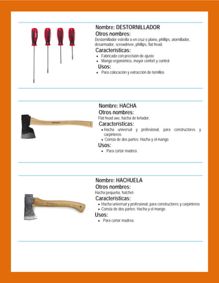  

Nombre: DESTORNILLADOR
Otros nombres:
Destornillador estrella o en cruz o plano, phillips, atornillador,
desarmador, screwdriver, phillips, flat head.

Características:
 Fabricado con precisión de ajuste
 Mango ergonómico, mayor confort y control

Usos:

 Para colocación y extracción de tornillos

 
Nombre: HACHA
Otros nombres:
Flat head axe, hacha de leñador.

Características:
 Hacha

universal y profesional, para constructores y
carpinteros
 Consta de dos partes: Hacha y el mango

Usos:

 Para cortar madera.

 
 

Nombre: HACHUELA
Otros nombres:
Hacha pequeña, hatchet.

Características:
 Hacha universal y profesional, para constructores y carpinteros
 Consta de dos partes: Hacha y el mango

Usos:
 Para cortar madrea.

 