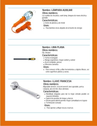 Nombre: LÁMPARA AUXILIAR
Otros nombres:
Luz auxiliar de mecánico, work lamp, lámpara de mano eléctrica
portable

Características:
 Existe de plástico y de metal

Usos:

 Para iluminar áreas alejados de la fuente de energía

 
Nombre: LIMA PLANA
Otros nombres:

 

File, limaton

Características:





Forma rectangular
Mango ergonómico, mayor confort y control
Acero templado, poroso
Diferentes tamaños

Usos:

 Para remover el filo y afilar herramientas u objetos filosos, así

como superficies planas y curvas.

Nombre: LLAVE FRANCESA
Otros nombres:
Adjustable wrench, crescent wrench, lave ajustable, perica,
cangrejo, pico de loro, llave alemana

Características:

 Mandibula delgadas para dar la mejor entrada posible en

espacios limitados

 

 Supera las pruebas de torque y dureza
 Diseño panel abierto permite mayor comodidad en el ajuste
 Terminación cromada

Usos:
 Para apretar y aflojar roscas o tuercas

 