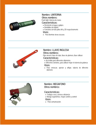  
 

Nombre: LINTERNA
Otros nombres:
Flash ligth, linterna de mano

Características:

 Resistente al agua y golpes
 Bombillas de kripton
 Funciona con dos pilas AA y 2D respectivamente

Usos:
 Para iluminar áreas oscuras

 
Nombre: LLAVE INGLESA
Otros nombres:
Pipe wrench, llave de tubo, llave de plomero, llave stillson

Características:

 Accesible para diferentes diámetros
 Diferentes tamaños, para utilizar mejor el sistema de palanca

Usos:

 

 Para enroscar, apretar y aflojar, tubería de diferente

diámetro

 
Nombre: MEGAFONO
Otros nombres:
Características:
 Trabaja a voz y sirena a distancia
 Mango ergonómico, mayor confort y control

Usos:

 Para comunicación.

 
 

 