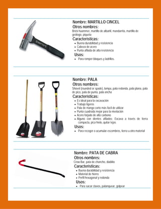   Nombre: MARTILLO CINCEL
Otros nombres:

Brick haammer, martillo de albañil, mandarrita, martillo de
geólogo, piqueta

Características:

 Buena durabilidad y resistencia
 Cabeza de acero
 Punta afilada de alta resistencia

Usos:
 Para romper bloques y ladrillos.

 
Nombre: PALA
Otros nombres:
Shovel (rounded or spade), lampa, pala redonda, pala plana, pala
de pico, pala de punta, pala ancha

Características:







Es ideal para la excavación
Trabajo ligeros
Pala de mango corto más fácil de utilizar
Punta cuadrada mejor para la nivelación
Acero forjado de alto carbono
Alguno con dientes afilados: Excava a través de tierra
compacta, pica hielo, quitar tejas

Usos:

 Para recoger o acumular escombros, tierra u otro material

 
 

 

Nombre: PATA DE CABRA
Otros nombres:
Crow Bar, pata de chancho, diablito

Características:

 Buena durabilidad y resistencia
 Material de hierro
 Perfil hexagonal y redonda

Usos:

 Para sacar clavos, palanquear, golpear

 