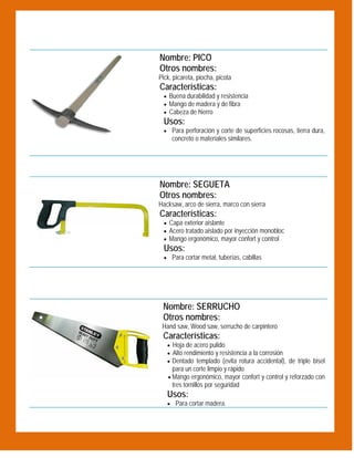  
 

Nombre: PICO
Otros nombres:
Pick, picareta, piocha, picota

Características:

 Buena durabilidad y resistencia
 Mango de madera y de fibra
 Cabeza de hierro

Usos:
 Para perforación y corte de superficies rocosas, tierra dura,

concreto o materiales similares.

 
 

Nombre: SEGUETA
Otros nombres:
Hacksaw, arco de sierra, marco con sierra

Características:

 Capa exterior aislante
 Acero tratado aislado por inyección monobloc
 Mango ergonómico, mayor confort y control

Usos:
 Para cortar metal, tuberías, cabillas
 

Nombre: SERRUCHO
Otros nombres:
Hand saw, Wood saw, serrucho de carpintero

Características:
 Hoja de acero pulido
 Alto rendimiento y resistencia a la corrosión
 Dentado templado (evita rotura accidental), de triple bisel

para un corte limpio y rápido

 Mango ergonómico, mayor confort y control y reforzado con

 

tres tornillos por seguridad

Usos:
 Para cortar madera.

 