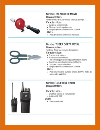 Nombre: TALADRO DE MANO
Otros nombres:

 

Hand drill, brace & Bit, abrehueco, barbicujo, berbiqui

Características:
 Cuerpo de acero cromado
 Diferentes tamaños y diámetros
 Mango ergonómico, mayor confort y control

Usos:

 Para abrir orificios en diversos materiales.

Nombre: TIJERA CORTA METAL
Otros nombres:

 

Hand saw, Wood saw, serrucho de carpintero

Características:







Gran efecto de palanca
Acción de corte combinada
Filos serrados para evitar el deslizamiento en el corte
Aleación de acero forjado (cromo-molybdeno)
Liberación y renos automáticos
Mango ergonómico, mayor confort y control

Usos:

 Para cortar madera, aluminio, láminas de PVC, mallas de

acero, cobre y plástico.

Nombre: EQUIPO DE RADIO
Otros nombres:
Características:
 Simplificar sistema de comunicación
 Señales UHF /VHF

Usos:
 Para comunicación.

 

 