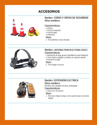 ACCESORIOS
Nombre: CONOS Y CINTAS DE SEGURIDAD
Otros nombres:

 

Características:





Plástico
Fácil de transportar
Fácil de apilar
Reflectivos

Usos:
 Para delimitar el área afectada

Nombre: LINTERNA FRONTALES PARA CASCO
Características:
 Iluminación de largo alcance (bombilla de xenón halógeno)
 Cinta elástica regulable y cómoda con sujeción superior
 Resistente al agua

Usos:
 Para trabajo a oscuras

 
 
 

Nombre: EXTENSIÓN ELECTRICA
Otros nombres:
Extention cord, alargador eléctrico, prolongador

Características:
 Hasta 5 mt. De alcance

Usos:

 Para hacer llegar energía a otro a puntos lejos de la fuente

original

 