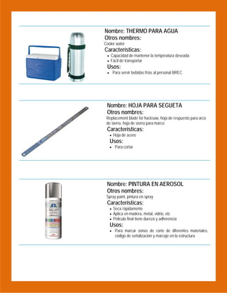 Nombre: THERMO PARA AGUA
Otros nombres:

 

Cooler water

Características:
 Capacidad de mantener la temperatura deseada
 Fácil de transportar

Usos:

 Para servir bebidas frías al personal BREC

Nombre: HOJA PARA SEGUETA
Otros nombres:
Replacement blade for hacksaw, hoja de respuesto para arco
de sierra, hoja de sierra para marco

Características:
 Hoja de acero

Usos:

 Para cortar

 

 

Nombre: PINTURA EN AEROSOL
Otros nombres:
Spray paint, pintura en spray

Características:
 Seca rápidamente
 Aplica en madera, metal, vidrio, etc
 Pelicula final tiene dureza y adherencia

Usos:

 Para marcar zonas de corte de diferentes materiales,

código de señalización y marcaje en la estructura

 