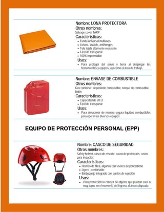  

Nombre: LONA PROTECTORA
Otros nombres:
Salvage cover TARP

Características:






Funda universal multiusos
Liviana, lavable, antihongos
Tela tejida altamente resistente
Fácil de transportar
100% impermiable

Usos:
 Para proteger del polvo y tierra al desplegar las

herramientas y equipos, así como el área de trabajo

 

Nombre: ENVASE DE COMBUSTIBLE
Otros nombres:
Gas container, depósitode combustible, tanque de combustible,
bidón

Características:

 Capacidad de 20 Lt
 Fácil de transportar

Usos:

 Para almacenar de manera segura líquidos combustibles

para operar los diversos equipos

EQUIPO DE PROTECCIÓN PERSONAL (EPP)
 

Nombre: CASCO DE SEGURIDAD
Otros nombres:
Safety helmet, casco de rescate, casco de protección, casco
para impactos

Características:
 Hechos de fibra, algunos con visores de policarbono
 Ligero , confortable
 Barboquejo integrado con puntos de sujeción

Usos:

 Para protección la cabeza de objetos que puedan caer o

muy bajos en el momento del ingreso al área colapsada

 