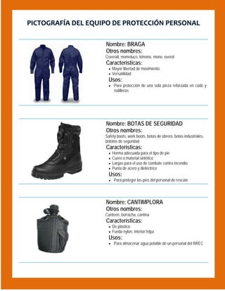 PICTOGRAFÍA DEL EQUIPO DE PROTECCIÓN PERSONAL
 

Nombre: BRAGA
Otros nombres:
Coverall, mameluco, kimono, mono, overol

Características:

 Mayor libertad de movimiento
 Versatilidad

Usos:
 Para protección de una sola pieza reforzada en codo y

rodilleras

 

Nombre: BOTAS DE SEGURIDAD
Otros nombres:
Safety boots, work boots, botas de obrero, botas industriales,
bototos de seguridad

Características:





Horma adecuada para el tipo de pie
Cuero o material sintético
Largas para el uso de combate contra incendio
Punta de acero y dieléctrico

Usos:

 Para proteger los pies del personal de rescate

 

Nombre: CANTIMPLORA
Otros nombres:
Canteen, borracha, cantina

Características:

 De plástico
 Funda nylon, interior felpa

Usos:
 Para almacenar agua potable de un personal del BREC

 