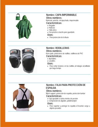 Nombre: CAPA IMPERMIABLE
Otros nombres:

 

Raincoat, poncho, encapuchado, impermeable

Características:





Plegable
Poliéster
Talla única
Con práctico estuche para guardarlo

Usos:
 Para protección de la lluvia

 

Nombre: RODILLERAS
Otros nombres:
Knee pads, protectores de rodillas, rodilleras de PVC

Características:
 Ajustables
 Lavables

Usos:

 Para evitar lesiones en las rodillas al trabajar arrodillado

por largo tiempo

 

Nombre: FAJA PARA PROTECCIÓN DE
ESPALDA
Otros nombres:
Black support, protección de espalda, protección lumbar

Características:
 Faja ajustable a varios niveles de presión
 Composición de algodón, polialmanylon

Usos:
 Para soportar y proteger la espalda al levantar carga u

objetos pesados

 