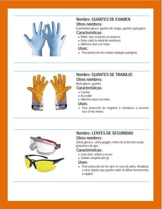  

Nombre: GUANTES DE EXAMEN
Otros nombres:
Examination gloves, guantes de cirugía, guantes quirúrgicos

Características:
 Nitrilo, más resistente al romperse
 Debe cubrir la mitad del antebrazo
 Adherirse bien a la mano

Usos:

 Para protección de residuos biológico patógeno

 

Nombre: GUANTES DE TRABAJO
Otros nombres:
Work gloves, guantes

Características:
 Cuerina
 Accesible
 Adherirse bien a la mano

Usos:
 Para protección de rasguños o cortaduras y excesivo

roce en las manos

 

Nombre: LENTES DE SEGURIDAD
Otros nombres:
Safety glasses, safety goggles, lentes de protección ocular,
protectores de ojos

Características:
 Luna clara, ambar y oscuro
 Sellado completo del ojo

Usos:
 Para protección de los ojos en caso de polvo, limaduras

u otros objetos que pueden saltar al utilizar herramientas
y equipos

 