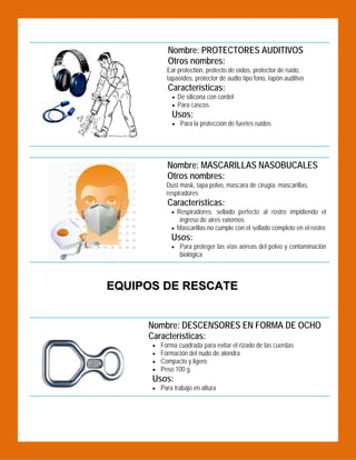 Nombre: PROTECTORES AUDITIVOS
Otros nombres:

 

Ear protection, protecto de oídos, protector de ruído,
tapaoídos, protector de audio tipo fono, tapón auditivo

Características:

 De silicona con cordel
 Para cascos

Usos:

 Para la protección de fuertes ruídos

Nombre: MASCARILLAS NASOBUCALES
Otros nombres:

 

Dust mask, tapa polvo, mascara de cirugía, mascarillas,
respiradores

Características:

 Respiradores: sellado perfecto al rostro impidiendo el

ingreso de aires externos
 Mascarillas no cumple con el sellado completo en el rostro

Usos:
 Para proteger las vías aéreas del polvo y contaminación

biológica

EQUIPOS DE RESCATE
 

Nombre: DESCENSORES EN FORMA DE OCHO
Características:





Forma cuadrada para evitar el rizado de las cuerdas
Formación del nudo de alondra
Compacto y ligero
Peso 100 g.

Usos:
 Para trabajo en altura

 