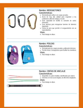  

Nombre: MOSQUETONES
Características:
 Diseñando para utilizar con cargas pesadas
 Acero de muy alta calidad para responder a las

condiciones difícil de trabajo y rescate

 Gran capacidad de facilitar la conexión de varios

elementos

 Gran abertura para mosquetear barrotes de diámetro

importante

 Forma de pera que permite el aseguramiento con un

nudo dinámico

Usos:

 Para trabajo en altura

 

Nombre: POLEAS
Características:
 Diseñado para las cargas pesadas y utilización intensiva
 Permite hasta 3 mosquetones para facilitar las maniobras

Usos:

 Para trabajo en altura

 

Nombre: CINTAS DE ANCLAJE
Características:
 Disponible en cuatro medidas, identificadas por colores
 Extremos en D de acero forjado, de diferentes longitudes

Usos:
 Para trabajo en altura

 