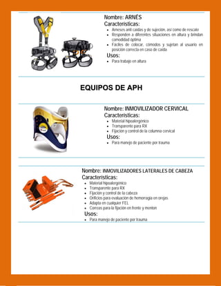 Nombre: ARNÉS
Características:

 

 Arneses anti caídas y de sujeción, así como de rescate
 Responden a diferentes situaciones en altura y brindan

comodidad óptima

 Fáciles de colocar, cómodos y sujetan al usuario en

posición correcta en caso de caída

Usos:

 Para trabajo en altura

EQUIPOS DE APH
Nombre: INMOVILIZADOR CERVICAL
Características:

 

 Material hipoalergénico
 Transparente para RX
 Fijación y control de la columna cervical

Usos:
 Para manejo de paciente por trauma

 

Nombre: INMOVILIZADORES LATERALES DE CABEZA
Características:







Material hipoalergénico
Transparente para RX
Fijación y control de la cabeza
Orificios para evaluación de hemorragia en orejas
Adapta en cualquier FEL
Correas para la fijación en frente y menton

Usos:
 Para manejo de paciente por trauma

 