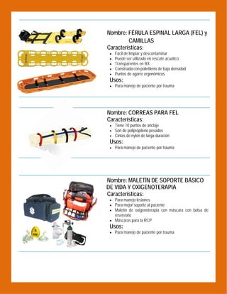  

Nombre: FÉRULA ESPINAL LARGA (FEL) y
CAMILLAS
Características:






Fácil de limpiar y descontaminar
Puede ser utilizado en rescate acuático
Transparentes en RX
Construida con polietileno de baja densidad
Puntos de agarre ergonómicos

Usos:
 Para manejo de paciente por trauma

 

Nombre: CORREAS PARA FEL
Características:
 Tiene 10 puntos de anclaje
 Son de polipropileno pesados
 Cintas de nylon de larga duración

Usos:
 Para manejo de paciente por trauma

 

Nombre: MALETÍN DE SOPORTE BÁSICO
DE VIDA Y OXIGENOTERAPIA
Características:
 Para manejo lesiones
 Para mejor soporte al paciente
 Maletín de oxigenoterapia con máscara con bolsa de

reservorio
 Máscaras para la RCP

Usos:

 Para manejo de paciente por trauma

 