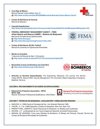  Cruz Roja de México
Manual Rescate Urbano Básico Cap. IV
@: http://www.scribd.com/doc/36332858/Manual-de-Rescate-Urbano-Basico-Cap-IV
 Cuerpo de Bomberos de Caracas
Manual de Rescate 1
 Cascada Expediciones
http://www.cascadaexpediciones.cl/mnusecundario/actualidad/Articulos/Mosqueton/Mosqueton.htm
 FEDERAL EMERGENCY MANAGEMENT AGENCY – FEMA

Urban Search and Rescue (US&R) – Sistema de Respuesta
Manual de Procedimientos Operacionales
@: http://www.fema.gov/
@: http://www.fema.gov/emergency/usr/index.shtm
 Cuerpo de Bomberos del Dto. Federal
Manual de Comando en Operaciones Bomberiles

 Mando en Incendios
Traducción del Manual de Alan V. Brunancini
@: http://www.scribd.com/doc/9311571/Fire-Command-Capitulo36

 Benemérito Cuerpo de Bomberos de Costa Rica
@: http://www.bomberos.go.cr/Bomberos/

 Artículos en Revistas Especializadas: Fire Engineering, Response, Fire Journal, Fire Service
Today (NFPA), Rescue EMS, Security Management, Fire Command, Mapfre Seguridad, Emergency,
Boletines Técnicos

LECCIÓN 6: RECONOCIMIENTO DE DAÑOS EN EDIFICACIONES
 National Fire Protection Association - NFPA
NFPA 1006
Rescue Technician Professional Qualifications. 2003 Edition

LECCIÓN 7: TÉCNICAS DE BÚSQUEDA, LOCALIZACIÓN Y SEÑALIZACIÓN INSARAG






MASLOW, A. (1968) Hacia la Psicología del Ser, Van Nostrand Reinhold 1968.
TAILOR. A. J. W. (1989) Desastres y Estrés en Desastres. New York, New York.
PREWITT DIAZ, JOSEPH O. Apoyo Psicosocial en Desastres, Un Modelo para Guatemala.
WILSON, J. P. La Necesidad de una Teoría Integral de Desorden de Estrés Postraumático.
MANUAL DE ASCENSO. Curso para Oficiales de Bomberos. El Manejo del Personal. Escuela Técnica del
Cuerpo de Bomberos Municipales de Guatemala.

 