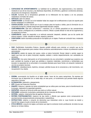 










CAPACIDAD DE AFRONTAMIENTO: La habilidad de la población, las organizaciones y los sistemas,
mediante el uso de los recursos y las destrezas disponibles, de enfrentar y gestionar condiciones adversas,
situaciones de emergencia o desastres.
CALOR: Aumento de la temperatura generado en la inflamación de los tejidos o en los procesos
metabólicos normales del cuerpo.
CEFALEA: dolor de cabeza.
CIMENTACIÓN: su función es la de trasladar todas las cargas de la edificaciones al piso de soporte para
brindar estabilidad a la edificación.
COAGULACIÓN: proceso natural por el que la sangre pasa de liquida a sólida, para la formación de un
compuesto de fibrina y células sanguíneas aglutinadas llamado coágulo.
CONTAMINACIÓN: (Del latín contaminare = manchar). Es un cambio perjudicial en las características
químicas, físicas y biológicas de un ambiente o entorno. Afecta o puede afectar la vida de los organismos y
en especial la humana.
CONSCIENTE: capaz de responder a un estímulo sensorial; despierto, alertado, que se da cuenta del
entorno exterior. Lúcido, ubicado en tiempo, espacio y persona.
CONTUSIÓN: lesión traumática producida en los tejidos por un objeto. Puede ser contusión leve, moderada
o grave.

D
D








DAE: Desfibrilador Automático Externo. Aparato portátil utilizado para reiniciar un corazón que se ha
detenido. Está programado para analizar ritmos cardíacos automáticamente e indicar al profesional cuándo
administrarlo.
DECÚBITO: estado de reposo del cuerpo, sobre un plano horizontal. Dorsal, lateral o ventral, según la
región que toca con el plano horizontal, espalda, costado o vientre respectivamente, son variedades de
decúbitos.
DESASTRE: Una seria interrupción en el funcionamiento de una comunidad o sociedad que ocasiona una
gran cantidad de muertes al igual que pérdidas e impactos materiales, económicos y ambientales que
exceden la capacidad de la comunidad o la sociedad afectada para hacer frente a la situación mediante el
uso de sus propios recursos.
DESMAYO: (desfallecimiento, lipotimia, sincope): pérdida brusca de la consciencia y del movimiento, con
recuperación muy rápida.

E
E












EDEMA: acumulación de líquidos en el tejido celular, fuera de los vasos sanguíneos. Se expresa por
hinchazón que al deprimirla con un dedo deja, en ese punto, un hundimiento que persiste desde algunos
segundos a minutos.
ELONGACIÓN: distensión o alargamiento.
EPP: Equipo de Protección Personal.
EQUIPO: máquina o aparato de cierta complejidad que se utiliza para una tarea, para la transformación de
la energía, mejorando la capacidad operativa.
ESFÍNTER: músculo en forma de anillo que cierra un orificio natural.
ESPASMO: contracción involuntaria y persistente de los músculos de fibra lisa.
ESTÉRIL: aséptico, totalmente libre de agentes infecciosos.
ÉSTRÉS POSTRAUMATICO: trastorno de tipo tardío o diferido que aparece como consecuencia de
acontecimientos excepcionalmente amenazantes o catastróficos.
ESTRUCTURA: sistema o conjunto de elementos que interactúan entre si, cuya función es resistir y
trasmitir las cargas al suelo a través de la cimentación.
ETICA MÉDICA: conjunto de reglas y principios que rigen la conducta moral y profesional, de todos los que
laboran en el área médica.

Rev. Setiembre 2010

GLOSARIO

C-D-E

 