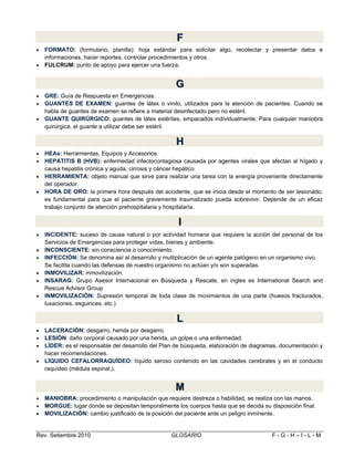 F
F



FORMATO: (formulario, planilla): hoja estándar para solicitar algo, recolectar y presentar datos e
informaciones, hacer reportes, controlar procedimientos y otros.
FULCRUM: punto de apoyo para ejercer una fuerza.

G
G




GRE: Guía de Respuesta en Emergencias.
GUANTES DE EXAMEN: guantes de látex o vinilo, utilizados para la atención de pacientes. Cuando se
habla de guantes de examen se refiere a material desinfectado pero no estéril.
GUANTE QUIRÚRGICO: guantes de látex estériles, empacados individualmente. Para cualquier maniobra
quirúrgica, el guante a utilizar debe ser estéril.

H
H





HEAs: Herramientas, Equipos y Accesorios.
HEPATITIS B (HVB): enfermedad infectocontagiosa causada por agentes virales que afectan al hígado y
causa hepatitis crónica y aguda, cirrosis y cáncer hepático.
HERRAMIENTA: objeto manual que sirve para realizar una tarea con la energía proveniente directamente
del operador.
HORA DE ORO: la primera hora después del accidente, que se inicia desde el momento de ser lesionado,
es fundamental para que el paciente gravemente traumatizado pueda sobrevivir. Depende de un eficaz
trabajo conjunto de atención prehospitalaria y hospitalaria.

II







INCIDENTE: suceso de causa natural o por actividad humana que requiere la acción del personal de los
Servicios de Emergencias para proteger vidas, bienes y ambiente.
INCONSCIENTE: sin consciencia o conocimiento.
INFECCIÓN: Se denomina así al desarrollo y multiplicación de un agente patógeno en un organismo vivo.
Se facilita cuando las defensas de nuestro organismo no actúan y/o son superadas.
INMOVILIZAR: inmovilización.
INSARAG: Grupo Asesor Internacional en Búsqueda y Rescate, en ingles es International Search and
Rescue Advisor Group
INMOVILIZACIÓN: Supresión temporal de toda clase de movimientos de una parte (huesos fracturados,
luxaciones, esguinces, etc.)

L
L





LACERACIÓN: desgarro, herida por desgarro.
LESIÓN: daño corporal causado por una herida, un golpe o una enfermedad.
LÍDER: es el responsable del desarrollo del Plan de búsqueda, elaboración de diagramas, documentación y
hacer recomendaciones.
LÍQUIDO CEFALORRAQUÍDEO: líquido seroso contenido en las cavidades cerebrales y en el conducto
raquídeo (médula espinal,).

M
M




MANIOBRA: procedimiento o manipulación que requiere destreza o habilidad, se realiza con las manos.
MORGUE: lugar donde se depositan temporalmente los cuerpos hasta que se decida su disposición final.
MOVILIZACIÓN: cambio justificado de la posición del paciente ante un peligro inminente.

Rev. Setiembre 2010

GLOSARIO

F-G-H–I-L-M

 