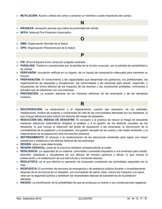 

MUTILACIÓN: Acción y efecto de cortar o cercenar un miembro o parte importante del cuerpo.

N
N


NÁUSEAS: sensación penosa que indica la proximidad del vómito.



NFPA: National Fire Protection Association.

O
O


OMS: Organización Mundial de la Salud.



OPS: Organización Panamericana de la Salud.

P
P







PSl: (Pound Square Inch) Libras por pulgada cuadrada.
PARÁLISIS: Trastorno caracterizado por la pérdida de la función muscular, por la pérdida de sensibilidad o
de ambas.
PERFUSIÓN: circulación artificial en un órgano, de un líquido de composición adecuada para mantener su
función.
PREPARACIÓN: El conocimiento y las capacidades que desarrollan los gobiernos, los profesionales, las
organizaciones de respuesta y recuperación, las comunidades y las personas para prever, responder, y
recuperarse de forma efectiva de los impactos de los eventos o las condiciones probables, inminentes o
actuales que se relacionan con una amenaza.
PREVENCIÓN: La evasión absoluta de los impactos adversos de las amenazas y de los desastres
conexos.

R
R














RECUPERACIÓN: La restauración y el mejoramiento, cuando sea necesario, de los planteles,
instalaciones, medios de sustento y condiciones de vida de las comunidades afectadas por los desastres, lo
que incluye esfuerzos para reducir los factores del riesgo de desastres.
REDUCCIÓN DEL RIESGO DE DESASTRE: El concepto y la práctica de reducir el riesgo de desastres
mediante esfuerzos sistemáticos dirigidos al análisis y a la gestión de los factores causales de los
desastres, lo que incluye la reducción del grado de exposición a las amenazas, la disminución de la
vulnerabilidad de la población y la propiedad, una gestión sensata de los suelos y del medio ambiente, y el
mejoramiento de la preparación ante los eventos adversos.
REFORZAMIENTO: El refuerzo o la modernización de las estructuras existentes para lograr una mayor
resistencia y resiliencia a los efectos dañinos de las amenazas.
REGIÓN: zona o área determinada.
REGIÓN CERVICAL: parte de la columna vertebral correspondiente al cuello.
RESILIENCIA: La capacidad de un sistema, comunidad o sociedad expuestos a una amenaza para resistir,
absorber, adaptarse y recuperarse de sus efectos de manera oportuna y eficaz, lo que incluye la
preservación y la restauración de sus estructuras y funciones básicas.
RESCATISTA: es el que efectúa la operación de búsqueda cumpliendo las actividades asignadas por el
líder.
RESPUESTA: El suministro de servicios de emergencia y de asistencia pública durante o inmediatamente
después de la ocurrencia de un desastre, con el propósito de salvar vidas, reducir los impactos a la salud,
velar por la seguridad pública y satisfacer las necesidades básicas de subsistencia de la población
afectada.
RIESGO: La combinación de la probabilidad de que se produzca un evento y sus consecuencias negativas.

Rev. Setiembre 2010

GLOSARIO

M-N-O-P-R

 
