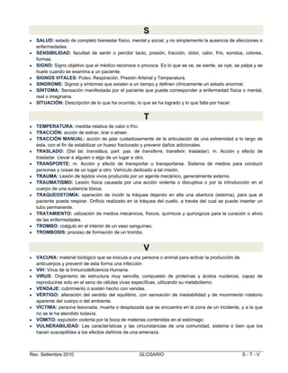 S
S








SALUD: estado de completo bienestar físico, mental y social, y no simplemente la ausencia de afecciones o
enfermedades.
SENSIBILIDAD: facultad de sentir o percibir tacto, presión, tracción, dolor, calor, frío, sonidos, colores,
formas.
SIGNO: Signo objetivo que el médico reconoce o provoca. Es lo que se ve, se siente, se oye, se palpa y se
huele cuando se examina a un paciente.
SIGNOS VITALES: Pulso, Respiración, Presión Arterial y Temperatura.
SINDROME: Signos y síntomas que existen a un tiempo y definen clínicamente un estado anormal.
SÍNTOMA: Sensación manifestada por el paciente que puede corresponder a enfermedad física o mental,
real o imaginaria.
SÍTUACIÓN: Descripción de lo que ha ocurrido, lo que se ha logrado y lo que falta por hacer.

T
T













TEMPERATURA: medida relativa de calor o frío.
TRACCIÓN: acción de estirar, tirar o atraer.
TRACCIÓN MANUAL: acción de jalar cuidadosamente de la articulación de una extremidad a lo largo de
ésta, con el fin de estabilizar un hueso fracturado y prevenir daños adicionales.
TRASLADO: (Del lat. translātus, part. pas. de transferre, transferir, trasladar). m. Acción y efecto de
trasladar. Llevar a alguien o algo de un lugar a otro.
TRANSPORTE: m. Acción y efecto de transportar o transportarse. Sistema de medios para conducir
personas y cosas de un lugar a otro. Vehículo dedicado a tal misión.
TRAUMA: Lesión de tejidos vivos producida por un agente mecánico, generalmente externo.
TRAUMATISMO: Lesión física causada por una acción violenta o disruptiva o por la introducción en el
cuerpo de una sustancia tóxica.
TRAQUEOSTOMÍA: operación de incidir la tráquea dejando en ella una abertura (estoma), para que el
paciente pueda respirar. Orificio realizado en la tráquea del cuello, a través del cual se puede insertar un
tubo permanente.
TRATAMIENTO: utilización de medios mecánicos, físicos, químicos y quirúrgicos para la curación o alivio
de las enfermedades.
TROMBO: coágulo en el interior de un vaso sanguíneo.
TROMBOSIS: proceso de formación de un trombo.

V
V









VACUNA: material biológico que se inocula a una persona o animal para activar la producción de
anticuerpos y prevenir de esta forma una infección.
VIH: Virus de la Inmunodeficiencia Humana.
VIRUS: Organismo de estructura muy sencilla, compuesto de proteínas y ácidos nucleicos, capaz de
reproducirse solo en el seno de células vivas específicas, utilizando su metabolismo.
VENDAJE: cubrimiento o sostén hecho con vendas.
VÉRTIGO: alteración del sentido del equilibrio, con sensación de inestabilidad y de movimiento rotatorio
aparente del cuerpo o del ambiente.
VÍCTIMA: persona lesionada, muerta o desplazada que se encuentra en la zona de un incidente, y a la que
no se le ha atendido todavía.
VÓMITO: expulsión violenta por la boca de materias contenidas en el estómago.
VULNERABILIDAD: Las características y las circunstancias de una comunidad, sistema o bien que los
hacen susceptibles a los efectos dañinos de una amenaza.

Rev. Setiembre 2010

GLOSARIO

S-T-V

 