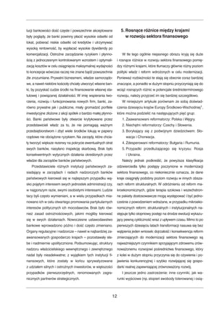 lucji bankowości dość częste i powszechnie akceptowane 
były poglądy, że banki powinny płacić wysokie odsetki od 
lokat, pobierać niskie odsetki od kredytów i utrzymywać 
wysoką rentowność, by wypłacać wysokie dywidendy po 
komercjalizacji. Ostrożne zarządzanie ryzykiem i płynno-ścią 
z jednoczesnym kontrolowanym wzrostem i optymali-zacją 
kosztów w celu osiągnięcia maksymalnej wydajności 
to koncepcje wówczas raczej nie znane bądź powszechnie 
źle zrozumiane. Prywatni biznesmeni, władze samorządo-we, 
a nawet niektóre kościoły chciały utworzyć własne ban-ki, 
by pozyskać cudze środki na finansowanie własnej sta-tutowej 
i powiązanej działalności. W imię wspierania two-rzenia, 
rozwoju i funkcjonowania nowych firm, banki, za-równo 
prywatne jak i publiczne, miały gromadzić portfele 
inwestycyjne złożone z akcji spółek o bardzo małej płynno-ści. 
Banki państwowe były otwarcie krytykowane przez 
przedstawicieli władz za to, że nie pomagają ważnym 
przedsiębiorstwom i zbyt wiele środków lokują w papiery 
rządowe nie obciążone ryzykiem. Na zarządy, które chcia-ły 
tworzyć większe rezerwy na pokrycie ewentualnych strat 
swych banków, nasyłano inspekcję skarbową. Brak było 
konsekwentnych wytycznych działania określonych przez 
władze dla zarządów banków państwowych. 
Przedstawiciele różnych instytucji państwowych za-siadający 
w zarządach i radach nadzorczych banków 
państwowych kierowali się w najlepszym przypadku wą-sko 
pojętym interesem swych jednostek administracji czy, 
w najgorszym razie, swymi osobistymi interesami. Ludzie 
tacy byli często wymieniani, a w wielu przypadkach mia-nowano 
ich w celu otwartego promowania partykularnych 
interesów politycznych ich mocodawców. Brak było rów-nież 
zasad ostrożnościowych, jakimi mogliby kierować 
się w swych działaniach. Nowoczesne ustawodawstwo 
bankowe wprowadzono późno i dość często zmieniano. 
Organy regulacyjne i nadzorcze – nawet w najbardziej za-awansowanych 
gospodarczo krajach – pozostawały sła-be 
i nadmiernie upolitycznione. Podsumowując, struktury 
nadzoru właścicielskiego wewnętrznego i zewnętrznego 
nadal były nieadekwatne; z wyjątkiem tych instytucji fi-nansowych, 
które zostały w końcu sprywatyzowane 
z udziałem silnych i ostrożnych inwestorów, w większości 
przypadków pierwszorzędnych, renomowanych zagra-nicznych 
partnerów strategicznych. 
5. Rosnące różnice między krajami 
w rozwoju sektora finansowego 
W tle tego ogólnie niejasnego obrazu kryją się duże 
i rosnące różnice w rozwoju sektora finansowego pomię-dzy 
różnymi krajami, które tłumaczy głównie różny poziom 
polityki władz i reform wdrożonych w celu modernizacji. 
Ponieważ rozbieżności te stają się obecnie coraz bardziej 
znaczące, a ponadto w dużym stopniu przyczyniają się do 
wciąż rosnących różnic w potencjale średnioterminowego 
rozwoju, należy przyjrzeć im się bardziej szczegółowo. 
W niniejszym artykule porównam ze sobą doświad-czenia 
dziesięciu krajów Europy Środkowo-Wschodniej1, 
które można podzielić na następujących pięć grup: 
1. Zaawansowani reformatorzy: Polska i Węgry. 
2. Niechętni reformatorzy: Czechy i Słowenia. 
3. Borykający się z podwójnym dziedzictwem: Sło-wacja 
i Chorwacja. 
4. Zdesperowani reformatorzy: Bułgaria i Rumunia. 
5. Przypadki przedłużającego się kryzysu: Rosja 
i Ukraina. 
Należy jednak podkreślić, że powyższa klasyfikacja 
odzwierciedla tylko postępy poczynione w modernizacji 
sektora finansowego, co niekoniecznie oznacza, że dane 
kraje osiągnęły podobny poziom rozwoju w innych obsza-rach 
reform strukturalnych. W odróżnieniu od reform ma-kroekonomicznych, 
gdzie terapia szokowa i wszechstron-ne 
pakiety dostosowawcze mogą występować i być jedno-cześnie 
z powodzeniem wdrażane, w przypadku mikroeko-nomicznych 
reform: strukturalnych i instytucjonalnych na-stępuje 
tylko stopniowy postęp na drodze ewolucji wykazu-jący 
pewną cykliczność wraz z upływem czasu.Mimo to po 
pierwszych dziesięciu latach transformacji nasuwa się bez 
wątpienia jeden wniosek: dojrzałość i konsekwencja reform 
zmierzających do modernizacji sektora finansowego są 
najważniejszym czynnikiem sprzyjającym zdrowemu zrów-noważonemu 
rozwojowi pośrednictwa finansowego, który 
z kolei w dużym stopniu przyczynia się do ożywienia i po-jawienia 
konkurencyjnej i szybko rozwijającej się gospo-darki 
realnej zapewniającej zrównoważony rozwój. 
I jeszcze jedno zastrzeżenie: inne czynniki, jak wa-runki 
wyjściowe (np. stopień swobody tolerowanej i osią- 
12 
 