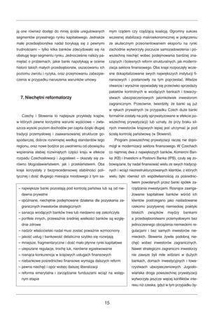 ją one również dostęp do mniej ściśle uregulowanych 
segmentów prywatnego rynku kapitałowego. Jednakże 
małe przedsiębiorstwa nadal borykają się z pewnymi 
trudnościami – tylko kilka banków zdecydowało się na 
obsługę tego segmentu rynku. Jednocześnie należy pa-miętać 
o problemach, jakie banki napotykają w ocenie 
historii takich małych przedsiębiorstw, oszacowaniu ich 
poziomu zwrotu i ryzyka, oraz przejmowaniu zabezpie-czenia 
w przypadku naruszenia warunków umowy. 
7. Niechętni reformatorzy 
Czechy i Słowenia to najlepsze przykłady krajów, 
w których pewne korzystne warunki wyjściowe – zwła-szcza 
wysoki poziom dochodów per capita dzięki długiej 
tradycji przemysłowej i zaawansowanej strukturze go-spodarczej, 
dobrze rozwiniętej według standardów tego 
regionu, oraz nowe bodźce po uwolnieniu od obowiązku 
wspierania słabiej rozwiniętych części kraju w efekcie 
rozpadu Czechosłowacji i Jugosławii – okazały się za-równo 
błogosławieństwem, jak i przekleństwem. Oba 
kraje korzystały z bezprecedensowej stabilności poli-tycznej 
i dość długiego miesiąca miodowego z tym sa-mym 
rządem czy rządzącą koalicją. Ogromny sukces 
wczesnej stabilizacji makroekonomicznej w połączeniu 
ze skutecznym przeorientowaniem eksportu na rynki 
zachodnie wytworzyły poczucie samozadowolenia i po-wszechną 
niechęć wobec podejmowania bardziej zna-czących 
i bolesnych reform strukturalnych, jak moderni-zacja 
sektora finansowego. Oba kraje rozpoczęły wcze-sne 
dokapitalizowanie swych największych instytucji fi-nansowych 
i postanowiły na tym poprzestać. Władze 
otwarcie i wyraźnie opowiadały się przeciwko sprzedaży 
pakietów kontrolnych w wiodących bankach i towarzy-stwach 
ubezpieczeniowych jakimkolwiek inwestorom 
zagranicznym. Przeciwnie, twierdziły, że banki są już 
w rękach prywatnych (w przypadku Czech duże banki 
formalnie zostały na poły sprywatyzowane w efekcie po-wszechnej 
prywatyzacji) lub uznały, że przy braku sil-nych 
inwestorów krajowych lepiej jest utrzymać je pod 
ścisłą kontrolą państwową (w Słowenii). 
Program powszechnej prywatyzacji raczej nie dopo-mógł 
w modernizacji sektora finansowego. W Czechach 
co najmniej dwa z największych banków, Komercni Ban-ka 
(KB) i Investicni a Postovni Banka (IPB), czuły się zo-bowiązane, 
by nadal finansować wielu ze swych tradycyj-nych 
i wciąż niezrestrukturyzowanych klientów, z których 
wielu było również ich współwłasnością za pośrednic-twem 
powołanych przez banki spółek za-rządzania 
inwestycjami. Rosnące zaanga-żowanie 
kapitałowe banków wśród ich 
klientów postrzegano jako naśladowanie 
rzekomo pozytywnej niemieckiej praktyki 
bliskich związków między bankami 
a przedsiębiorstwami przemysłowymi bez 
jednoczesnego obciążenia niemieckimi re-gulacjami 
i bez samych inwestorów nie-mieckich. 
Słowenia żywiła podobną nie-chęć 
wobec inwestorów zagranicznych. 
Nawet strategiczni zagraniczni inwestorzy 
nie zawsze byli mile widziani w dużych 
bankach, domach inwestycyjnych i towa-rzystwach 
ubezpieczeniowych. Jugosło-wiańska 
droga powszechnej prywatyzacji 
wytworzyła jeszcze więcej konfliktów inte-resu 
niż czeska, gdyż w tym przypadku by- 
– największe banki pozostają pod kontrolą państwa lub są od nie-dawna 
15 
prywatne 
– opóźniane, niechętnie podejmowane działania dla pozyskania za-granicznych 
inwestorów strategicznych 
– sanacja wiodących banków trwa lub niedawno się zakończyła 
– portfele innych, przeważnie średniej wielkości banków są wzglę-dnie 
zdrowe 
– nadzór właścicielski nadal musi zostać poważnie wzmocniony 
– jakość usług i bankowość detaliczna szybko się rozwijają 
– mniejsze, fragmentaryczne i dość mało płynne rynki kapitałowe 
– ulepszane regulacje, trochę luk, nierówne egzekwowanie 
– rosnąca konkurencja w krajowych usługach finansowych 
– niebankowe pośrednictwo finansowe wymaga dalszych reform 
– pewna niechęć i opór wobec dalszej liberalizacji 
– reforma emerytalna i zarządzanie funduszami wciąż na wstęp-nym 
etapie 
 