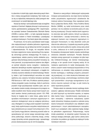 ło odwrotnie: to banki były często własnością swych klien-tów 
o niskiej wiarygodności kredytowej. Taki model uwa-ża 
się za najbardziej niebezpieczny układ powiązań wła-snościowych 
na kształt błędnego koła. 
Koszty tej niechęci i samozadowolenia były szczególnie 
wysokie w Czechach.Najlepiej obrazuje to wymuszone po-nowne 
upaństwowienie upadającego IPB i natychmiasto-wa 
sprzedaż bankowi Ceskoslovenska Obchodni Banka 
(CSOB) w czerwcu 2000 r., co było naprawdę bezprece-densowym 
krokiem w historii konsolidacji i prywatyzacji 
w sektorze bankowym. Z tej historii płynie kilka wniosków. 
Po pierwsze, nie ma sensu sprzedawać nawet wzglę-dnie 
większościowych udziałów jednostce zagranicznej, 
jeśli nie przekazuje się jej faktycznej kontroli zarządczej 
i odpowiedzialności. Po drugie, nie wszystkie dobrze 
brzmiące zagraniczne nazwy reprezentują firmę napraw-dę 
ostrożnego partnera strategicznego. Po trzecie, co 
najważniejsze, władze powinny bardzo dokładnie przy-gotować 
dokumentację prawną wszystkich transakcji, by 
mieć pewność, że przeprowadzone badanie due diligen-ce 
wartość aktywów ocenia rozsądnie i realistycznie, 
właściwie identyfikuje wszelkie wątpliwości co do warto-ści 
aktywów i warunkowych zobowiązań, a majątek do-chodowy 
wyraźnie oddziela od niedochodowego. Nieste-ty, 
żaden z tych fundamentalnych warunków nie został 
spełniony przy zawarciu formalnej transakcji sprzedaży 
IPB Nomurze w 1997 roku.W efekcie zaistniał podręcz-nikowy 
przypadek ryzyka moralnego, kiedy to partnerzy 
prywatni mogli sprywatyzować wszelkie zyski, zaś (no-we) 
władze czeskie zostały zobowiązane do przejęcia na 
siebie wszelkich strat. Koszty sanacji trzech dużych cze-skich 
banków również przekroczyły poziom 10% PKB. 
Koszty te mogłyby być o wiele niższe, gdyby banki te 
sprzedano renomowanym i ostrożnym zagranicznym in-westorom 
strategicznym zaraz po wstępnej restruktury-zacji. 
(Nastąpiło to na długo przed rozpadem Czechosło-wacji, 
kiedy wyeliminowano wszystkie niedochodowe ak-tywa 
odziedziczone po czasach komunistycznych.) Cho-ciaż 
Czechy mogą obecnie z łatwością pozwolić sobie na 
spowodowany tym wzrost swego wewnętrznego zadłu-żenia 
publicznego, stracono znakomitą okazję, umniej-szając 
dynamikę wzrostu gospodarczego i spowalniając 
proces dostosowywania się do Unii Europejskiej. 
Słowenia w swej polityce i deklaracjach wykazywała 
mniejsze samozadowolenie, lecz była równie niechętna 
wobec pozyskiwania zagranicznych udziałowców dla 
instytucji sektora finansowego. Dwa największe banki, 
Nova Ljubljanska Banka (NLB) i Nova Kreditna Banka 
Maribor (NKBM), są nadal kontrolowane przez skarb 
państwa i nie ma widoków na konkretne plany ich osta-tecznej 
prywatyzacji. Chociaż niektóre banki zagranicz-ne 
utworzyły swe spółki zależne, których są wyłączny-mi 
właścicielami, i zaczęły konkurować z dwoma naj-większymi 
bankami oraz mniejszymi regionalnymi in-stytucjami 
finansowymi, to mały słoweński rynek jest 
obecnie tak zatłoczony, iż pojawiła się poważna groźba, 
że dwa duże banki publiczne szybko utracą swój udział 
w rynku, zwłaszcza że w chwili przystąpienia do Unii 
Europejskiej obowiązywać będzie zasada swobodnego 
otwierania oddziałów bankowych. Ponadto Słowenia 
nałożyła szereg ograniczeń na przepływ nie tylko kapi-tału 
krótkoterminowego, ale również inwestycyjnego, 
próbując w ten sposób bronić krajowej waluty. Aż do 
niedawna ograniczenia te nadal obowiązywały. Utru-dniano 
czasami nawet inwestycje bezpośrednie w firmy 
niefinansowe, co utrwalało niską wydajność przedsię-biorstw 
wynikającą z wadliwego programu powszech-nej 
prywatyzacji, co z kolei skutecznie blokowało szer-szą 
restrukturyzację, uniemożliwiając zwolnienia zbęd-nych 
pracowników i utrzymując wynagrodzenia na po-ziomie 
znacznie wyższym od tego, na jaki można by 
sobie racjonalnie pozwolić. 
Polityka władz nie ułatwiała również szybkiego dosto-sowania 
i głębszej restrukturyzacji. Podatki dochodowe 
od osób fizycznych są nieznośnie wysokie, co wspiera 
tylko bardzo hojny i niezreformowany repartycyjny sy-stem 
emerytalny i nadmiernie rozbudowany system 
opieki zdrowotnej. Inicjatywy prywatne w zakresie zarzą-dzania 
funduszami emerytalnymi oraz składkami ubez-pieczeniowymi 
i innymi zakontraktowanymi oszczędno-ściami 
są w powijakach, tylko częściowo będąc dostęp-ne 
jednostkom zagranicznym. Podsumowując, można 
śmiało powiedzieć, że słoweński system finansowy nie 
realizuje swojego potencjału, gdyż oprócz udanej sana-cji 
banków nie poddano go dotychczas większym funda-mentalnym 
reformom. 
16 
 